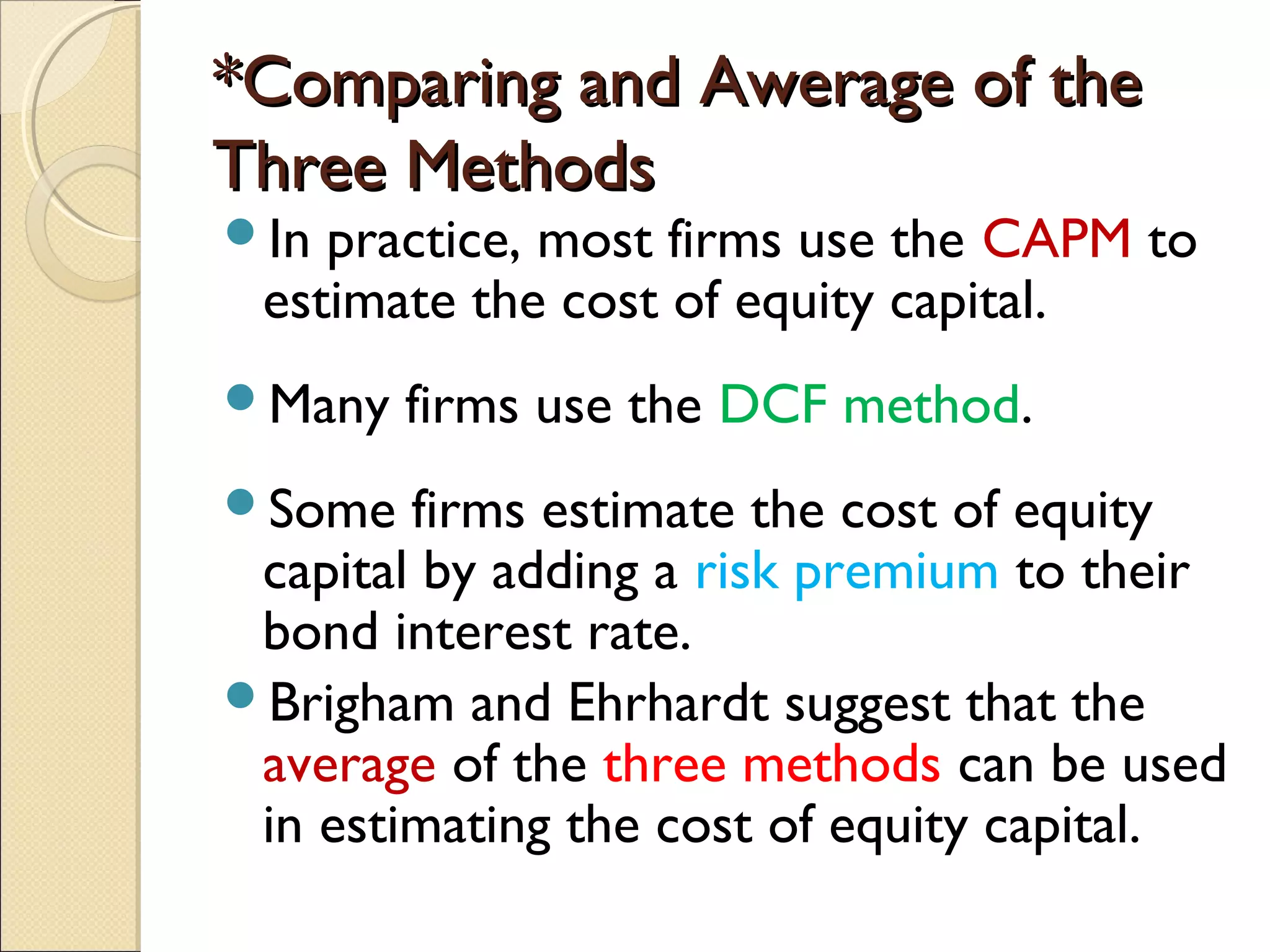 *Comparing and Awerage of the
Three Methods
In practice, most firms use the CAPM to
 estimate the cost of equity capital.
Many   firms use the DCF method.
Some   firms estimate the cost of equity
 capital by adding a risk premium to their
 bond interest rate.
Brigham and Ehrhardt suggest that the
 average of the three methods can be used
 in estimating the cost of equity capital.
 