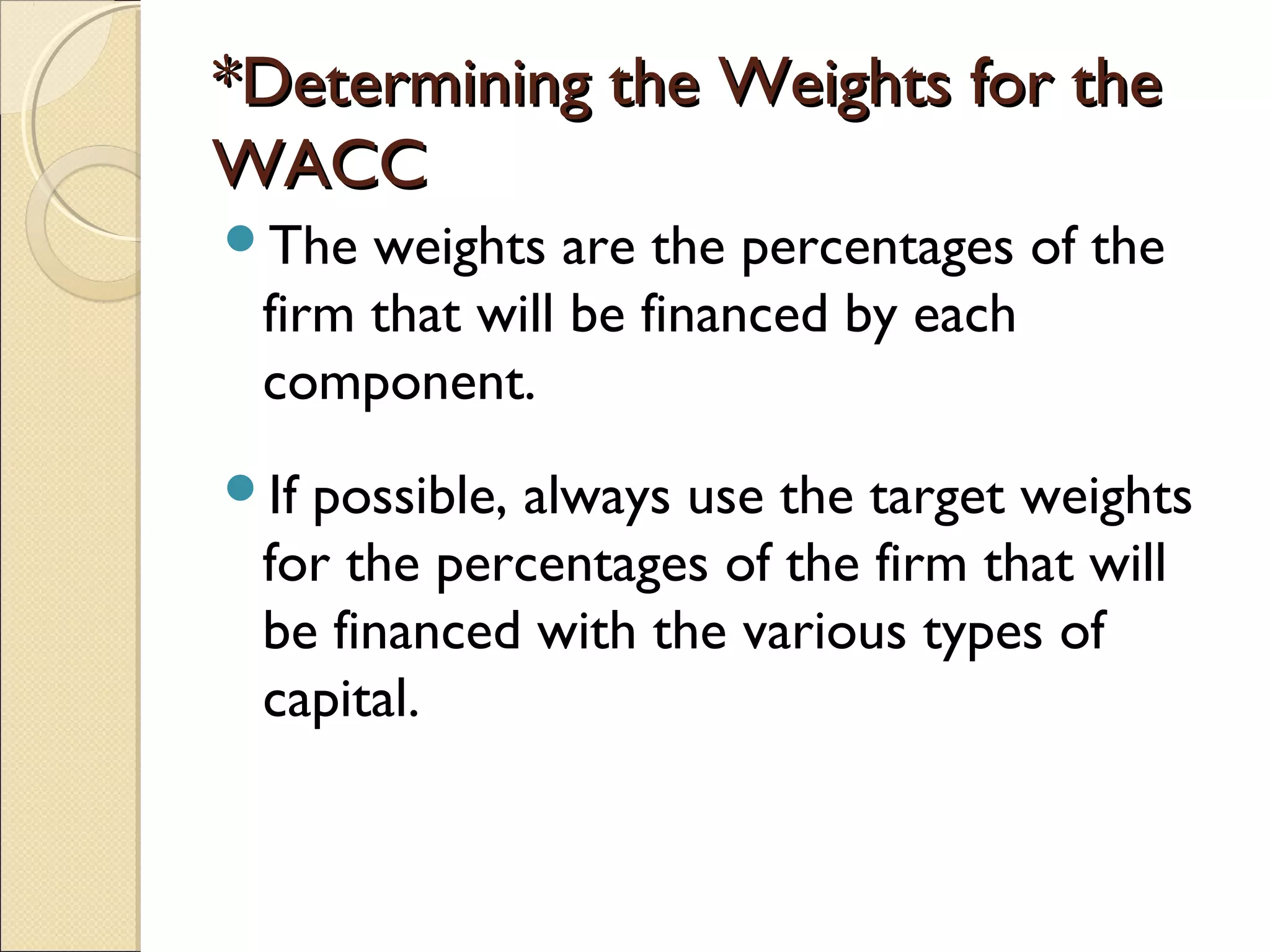 *Determining the Weights for the
WACC
The  weights are the percentages of the
 firm that will be financed by each
 component.
Ifpossible, always use the target weights
 for the percentages of the firm that will
 be financed with the various types of
 capital.
 