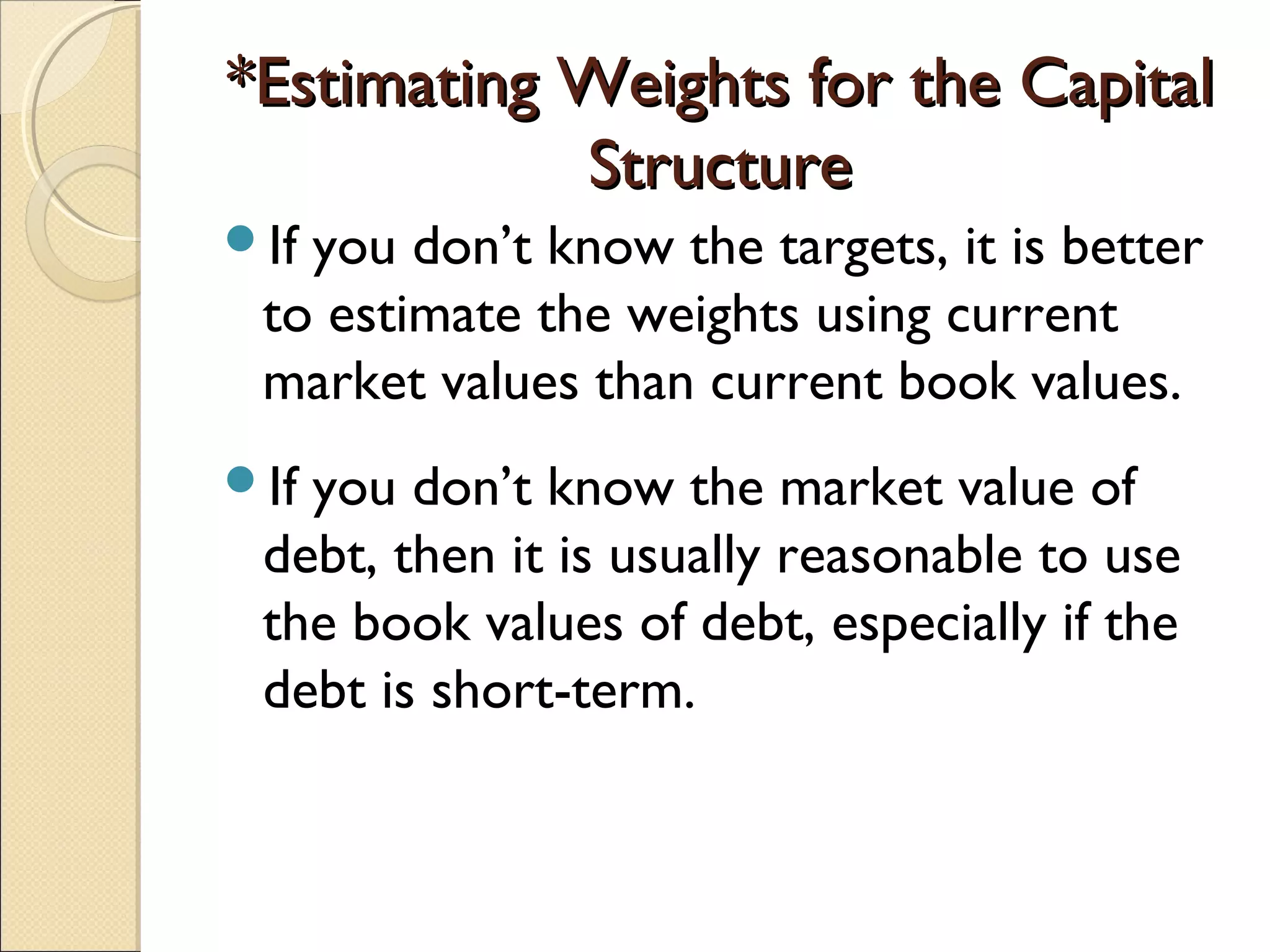 *Estimating Weights for the Capital
            Structure
Ifyou don’t know the targets, it is better
 to estimate the weights using current
 market values than current book values.
Ifyou don’t know the market value of
 debt, then it is usually reasonable to use
 the book values of debt, especially if the
 debt is short-term.
 
