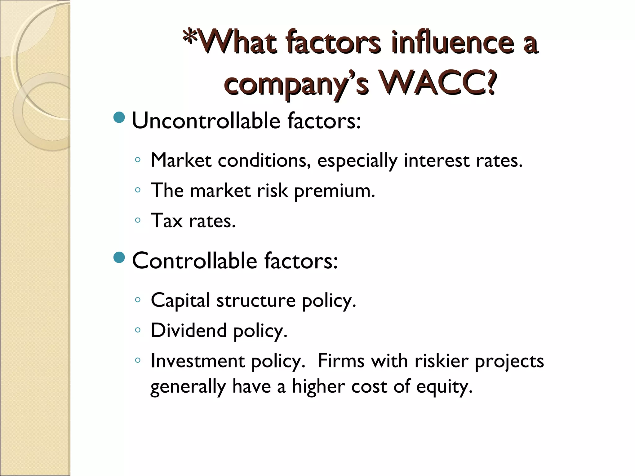 *What factors influence a
        company’s WACC?
Uncontrollable    factors:
 ◦ Market conditions, especially interest rates.
 ◦ The market risk premium.
 ◦ Tax rates.
Controllable   factors:
 ◦ Capital structure policy.
 ◦ Dividend policy.
 ◦ Investment policy. Firms with riskier projects
   generally have a higher cost of equity.
 