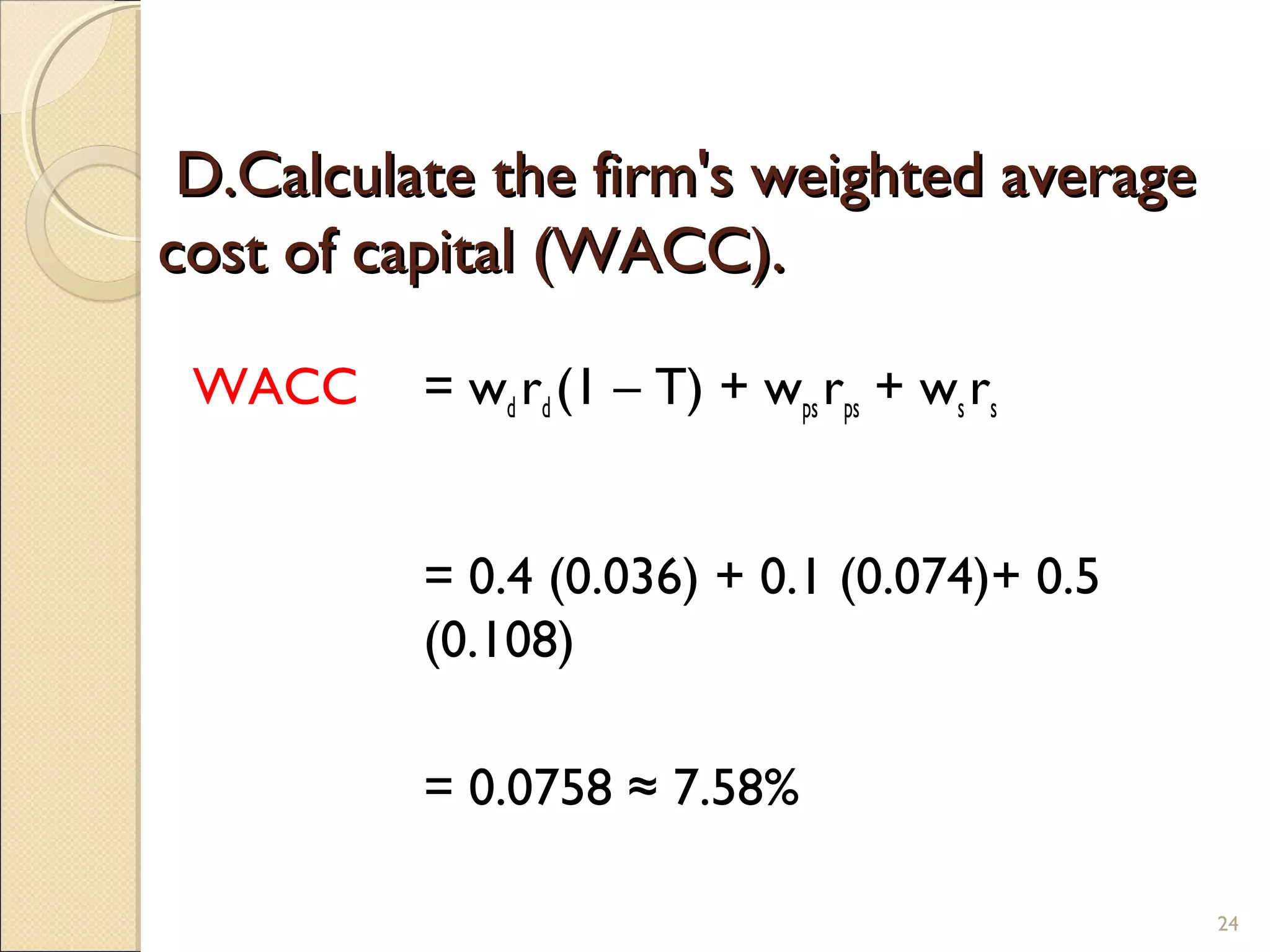 D.Calculate the firm's weighted average
cost of capital (WACC).

 WACC     = wd rd (1 – T) + wps rps + ws rs


          = 0.4 (0.036) + 0.1 (0.074)+ 0.5
          (0.108)

          = 0.0758 ≈ 7.58%

                                              24
 