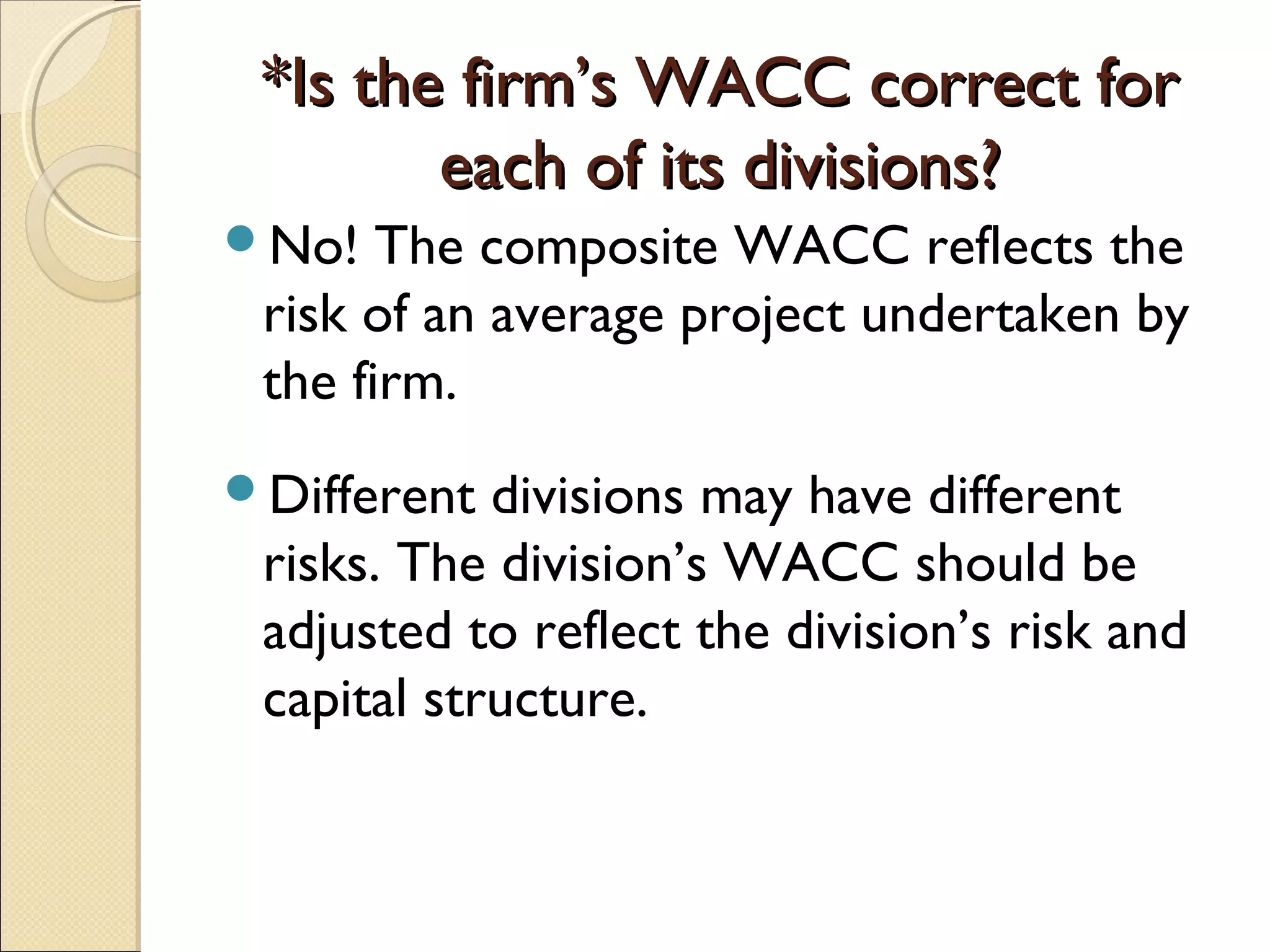 *Is the firm’s WACC correct for
        each of its divisions?
No!   The composite WACC reflects the
 risk of an average project undertaken by
 the firm.
Different  divisions may have different
 risks. The division’s WACC should be
 adjusted to reflect the division’s risk and
 capital structure.
 