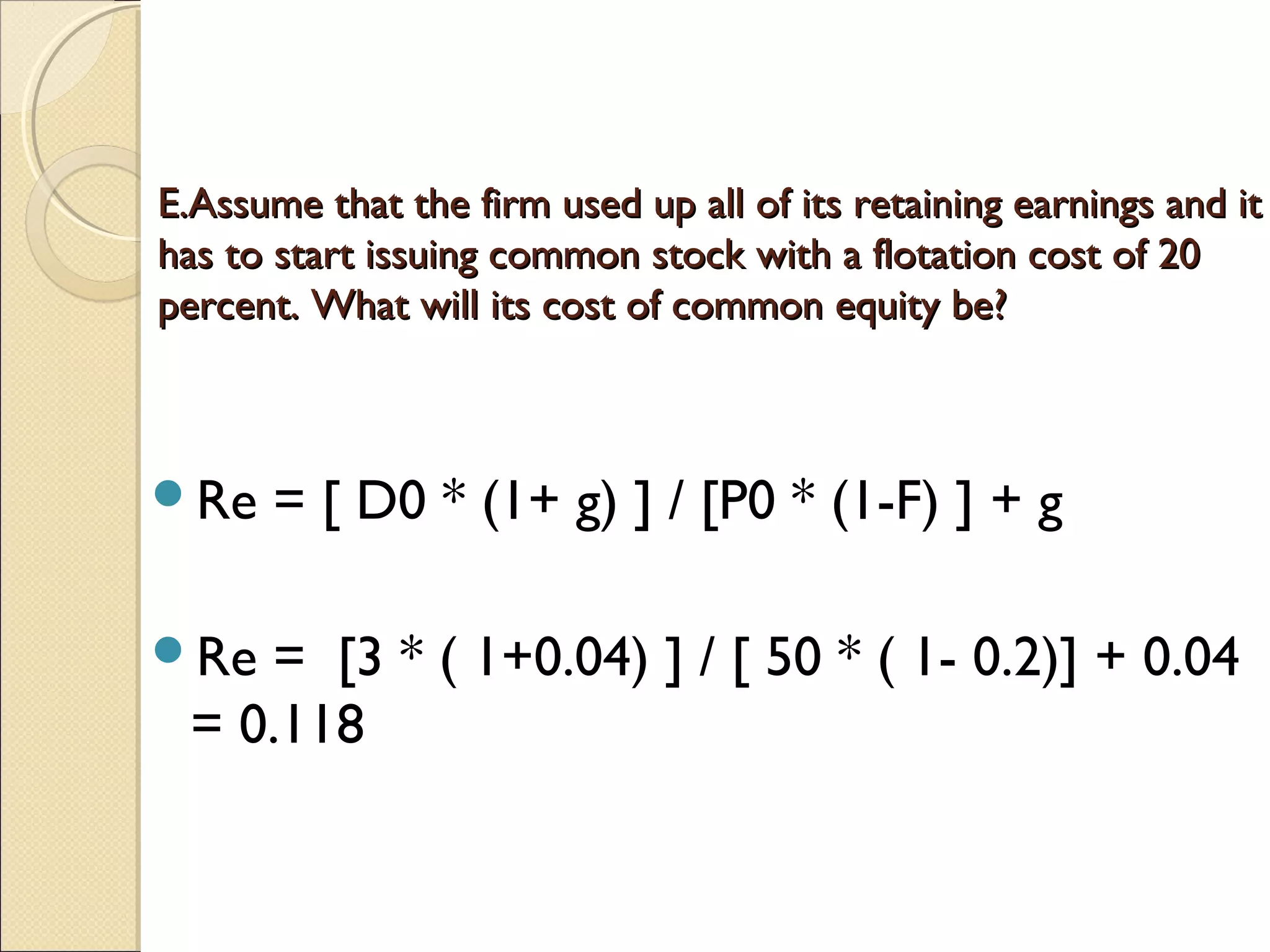 E.Assume that the firm used up all of its retaining earnings and it
has to start issuing common stock with a flotation cost of 20
percent. What will its cost of common equity be?



Re    = [ D0 * (1+ g) ] / [P0 * (1-F) ] + g
 
Re    = [3 * ( 1+0.04) ] / [ 50 * ( 1- 0.2)] + 0.04
    = 0.118
 