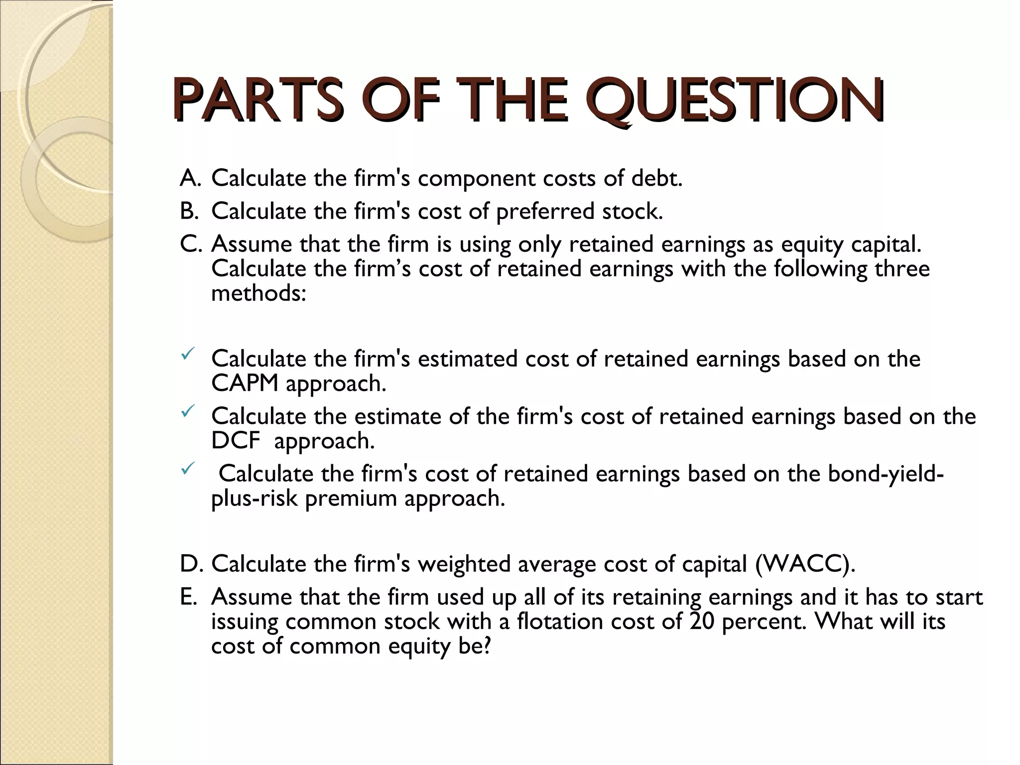 PARTS OF THE QUESTION
A. Calculate the firm's component costs of debt.
B. Calculate the firm's cost of preferred stock.
C. Assume that the firm is using only retained earnings as equity capital.
   Calculate the firm’s cost of retained earnings with the following three
   methods:
 
 Calculate the firm's estimated cost of retained earnings based on the
   CAPM approach.
 Calculate the estimate of the firm's cost of retained earnings based on the
   DCF approach.
 Calculate the firm's cost of retained earnings based on the bond-yield-
   plus-risk premium approach.

D. Calculate the firm's weighted average cost of capital (WACC).
E. Assume that the firm used up all of its retaining earnings and it has to start
   issuing common stock with a flotation cost of 20 percent. What will its
   cost of common equity be?
 