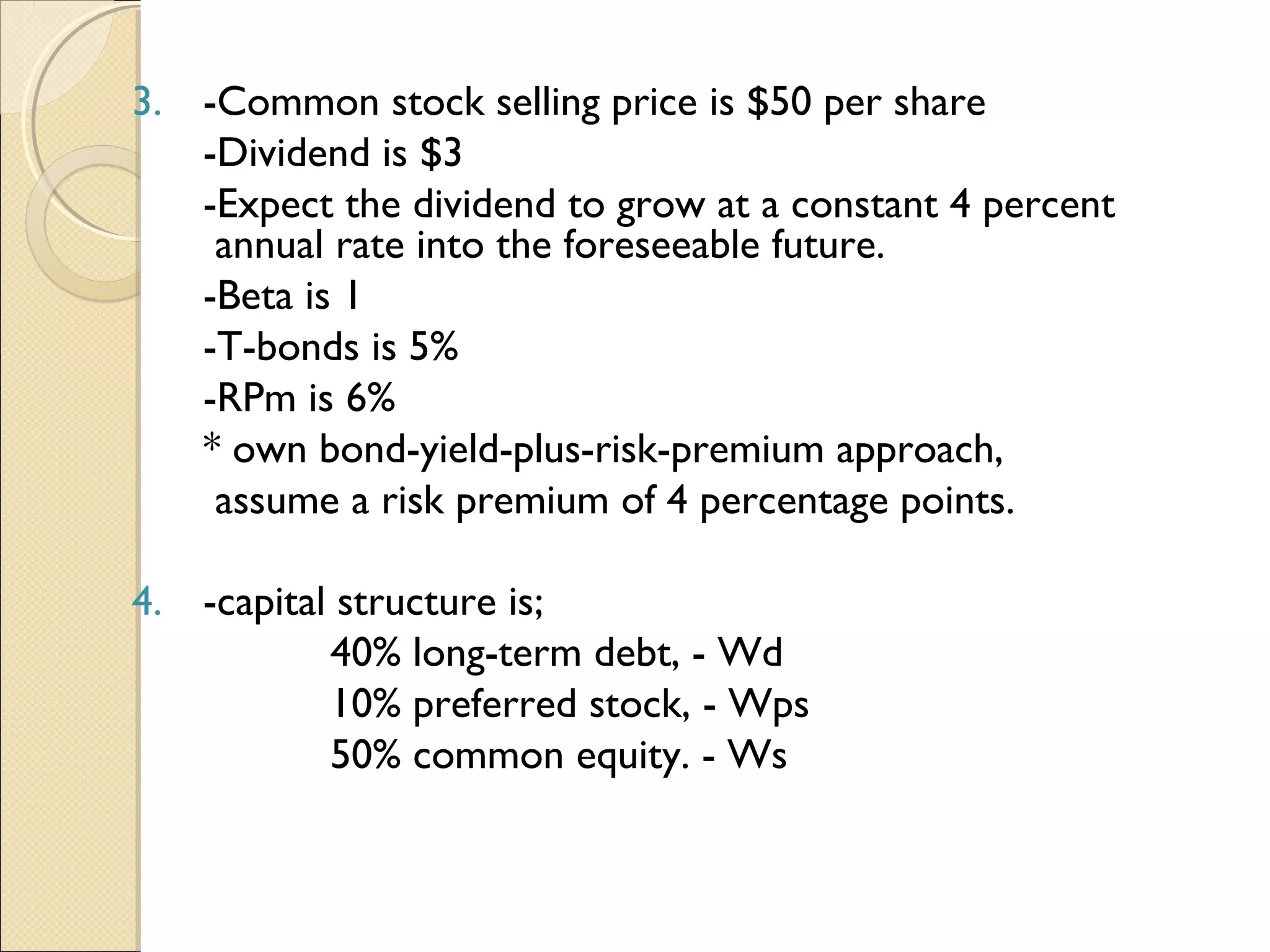 3. -Common stock selling price is $50 per share
       -Dividend is $3
       -Expect the dividend to grow at a constant 4 percent
        annual rate into the foreseeable future.
       -Beta is 1
       -T-bonds is 5%
       -RPm is 6%
       * own bond-yield-plus-risk-premium approach,
        assume a risk premium of 4 percentage points.

    4. -capital structure is;
               40% long-term debt, - Wd
               10% preferred stock, - Wps
               50% common equity. - Ws
 
 