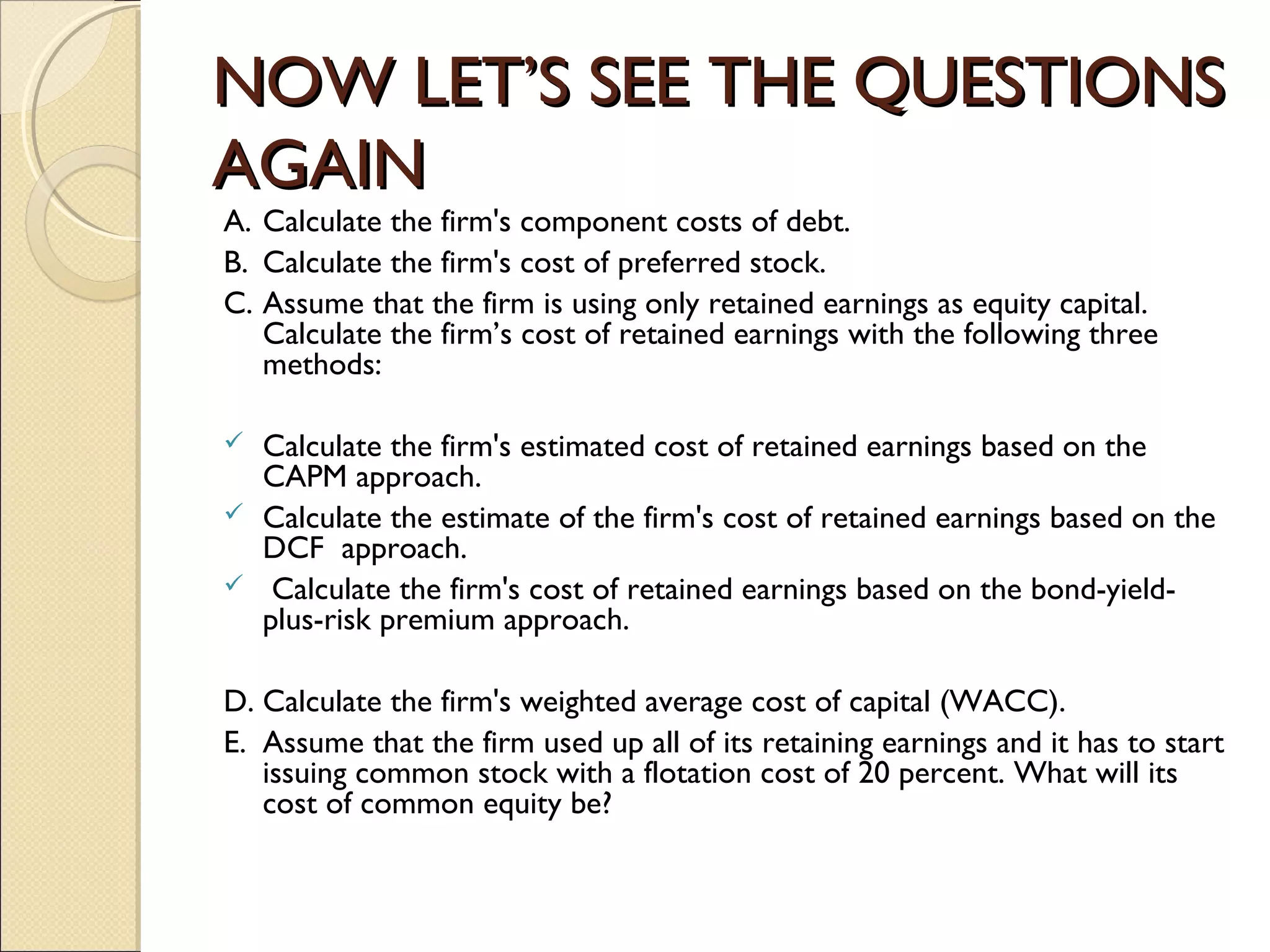 NOW LET’S SEE THE QUESTIONS
AGAIN
A. Calculate the firm's component costs of debt.
B. Calculate the firm's cost of preferred stock.
C. Assume that the firm is using only retained earnings as equity capital.
   Calculate the firm’s cost of retained earnings with the following three
   methods:
 
 Calculate the firm's estimated cost of retained earnings based on the
   CAPM approach.
 Calculate the estimate of the firm's cost of retained earnings based on the
   DCF approach.
 Calculate the firm's cost of retained earnings based on the bond-yield-
   plus-risk premium approach.

D. Calculate the firm's weighted average cost of capital (WACC).
E. Assume that the firm used up all of its retaining earnings and it has to start
   issuing common stock with a flotation cost of 20 percent. What will its
   cost of common equity be?
 