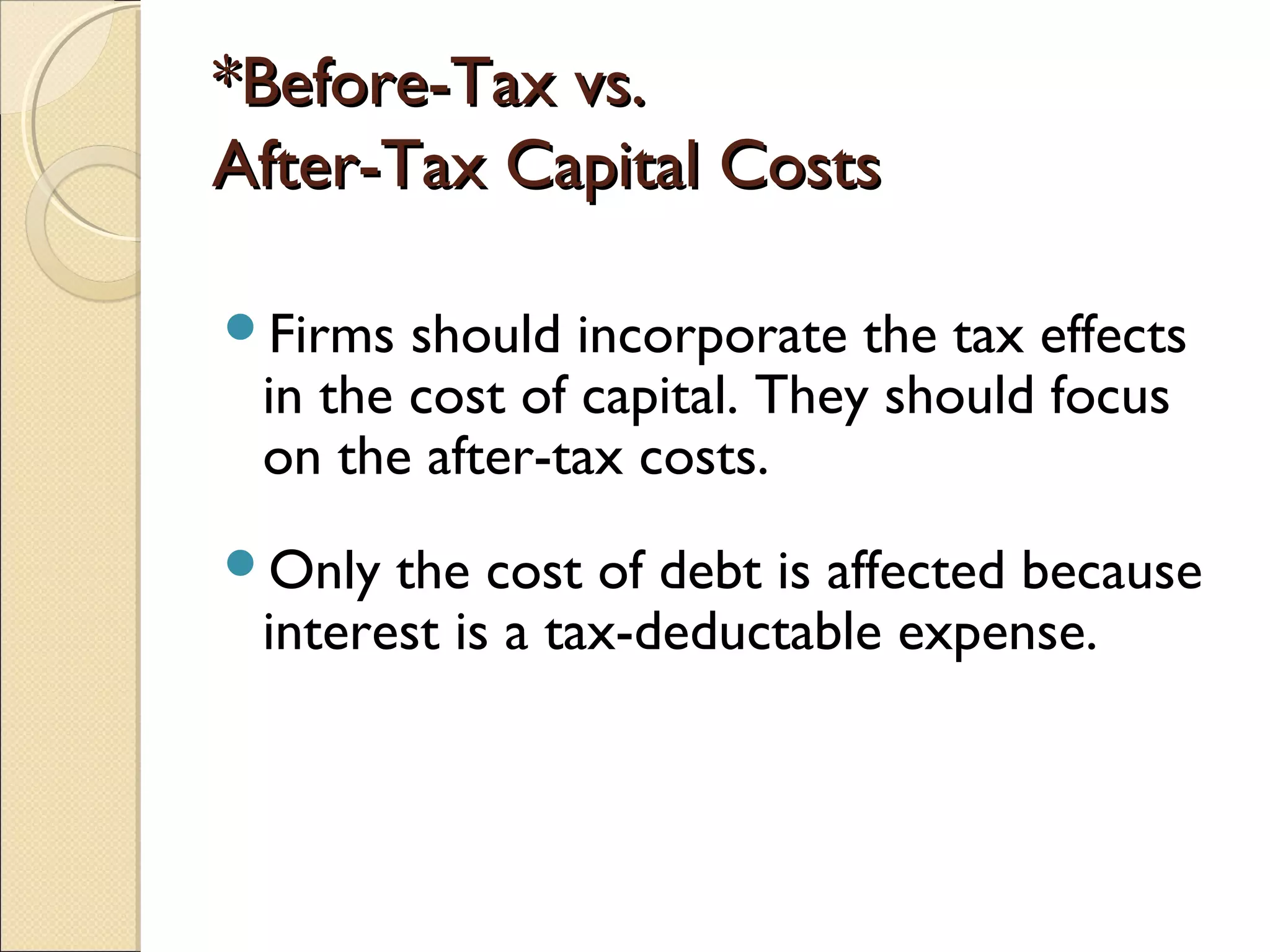 *Before-Tax vs.
After-Tax Capital Costs

Firms  should incorporate the tax effects
 in the cost of capital. They should focus
 on the after-tax costs.
Only  the cost of debt is affected because
 interest is a tax-deductable expense.
 