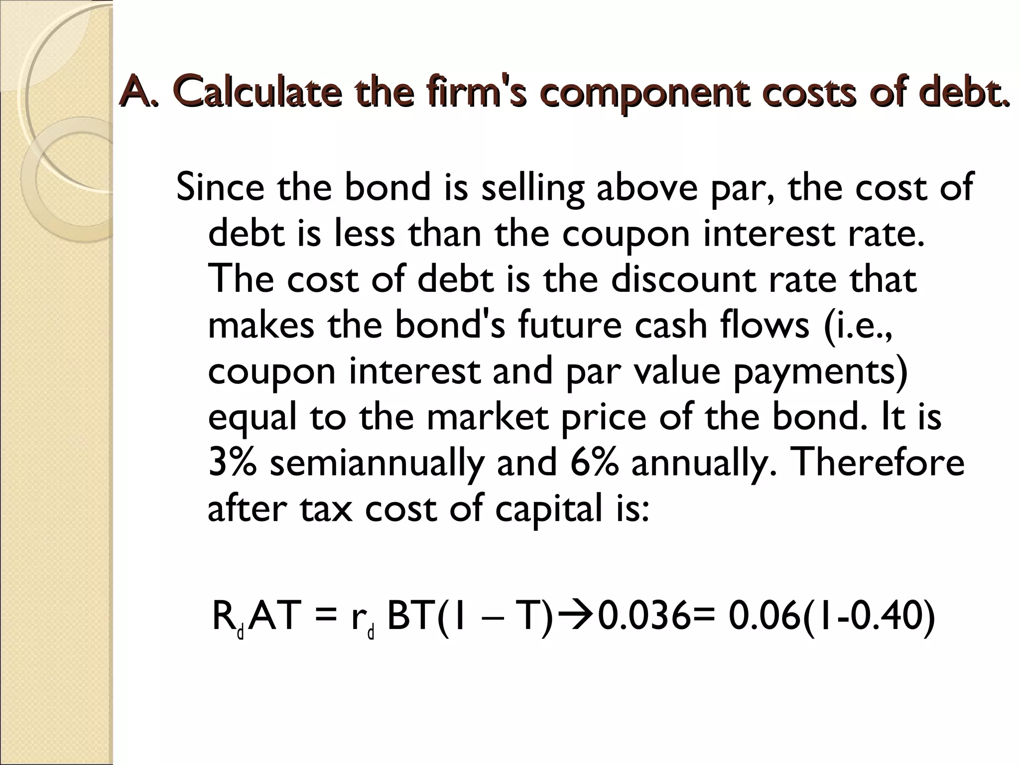 A. Calculate the firm's component costs of debt.

   Since the bond is selling above par, the cost of
     debt is less than the coupon interest rate.
     The cost of debt is the discount rate that
     makes the bond's future cash flows (i.e.,
     coupon interest and par value payments)
     equal to the market price of the bond. It is
     3% semiannually and 6% annually. Therefore
     after tax cost of capital is:

     Rd AT = rd BT(1 – T)0.036= 0.06(1-0.40)
 