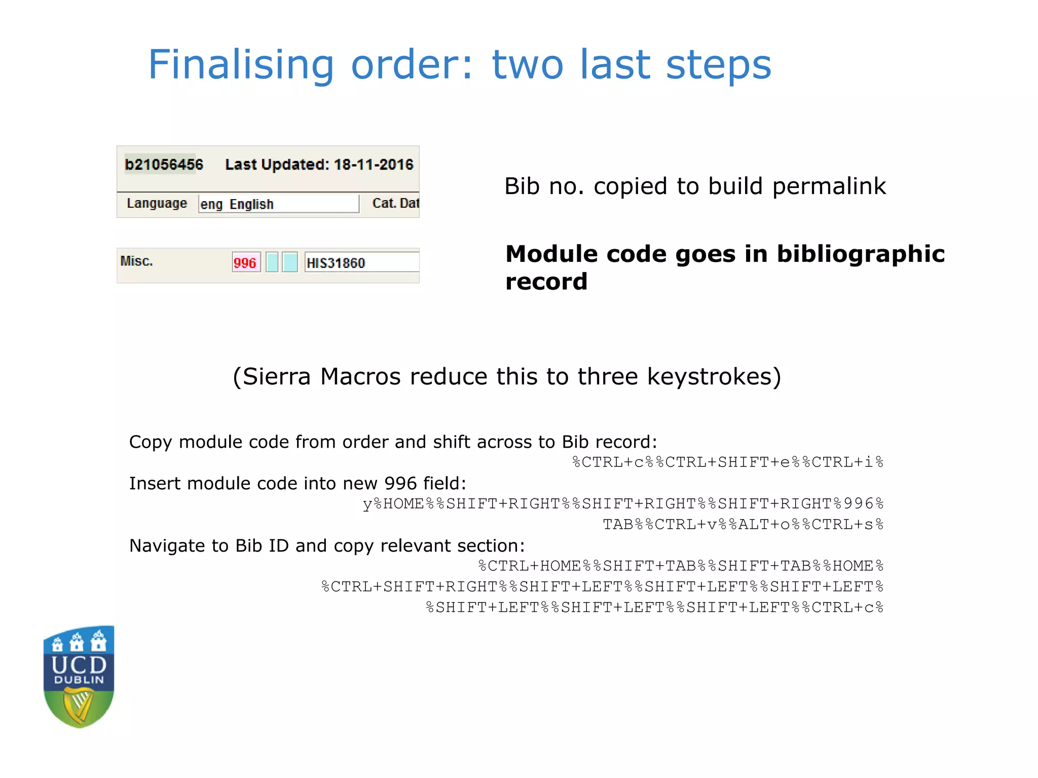 Finalising order: two last steps
Module code goes in bibliographic
record
Bib no. copied to build permalink
(Sierra Macros reduce this to three keystrokes)
Copy module code from order and shift across to Bib record:
%CTRL+c%%CTRL+SHIFT+e%%CTRL+i%
Insert module code into new 996 field:
y%HOME%%SHIFT+RIGHT%%SHIFT+RIGHT%%SHIFT+RIGHT%996%
TAB%%CTRL+v%%ALT+o%%CTRL+s%
Navigate to Bib ID and copy relevant section:
%CTRL+HOME%%SHIFT+TAB%%SHIFT+TAB%%HOME%
%CTRL+SHIFT+RIGHT%%SHIFT+LEFT%%SHIFT+LEFT%%SHIFT+LEFT%
%SHIFT+LEFT%%SHIFT+LEFT%%SHIFT+LEFT%%CTRL+c%
 