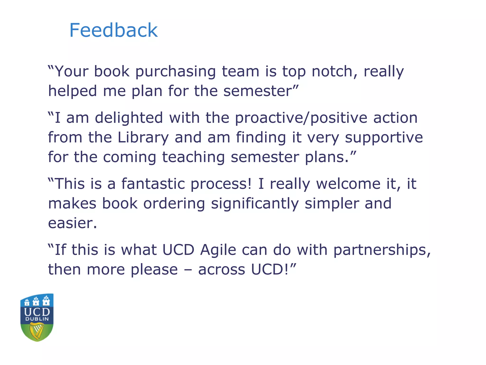 Feedback
“Your book purchasing team is top notch, really
helped me plan for the semester”
“I am delighted with the proactive/positive action
from the Library and am finding it very supportive
for the coming teaching semester plans.”
“This is a fantastic process! I really welcome it, it
makes book ordering significantly simpler and
easier.
“If this is what UCD Agile can do with partnerships,
then more please – across UCD!”
 