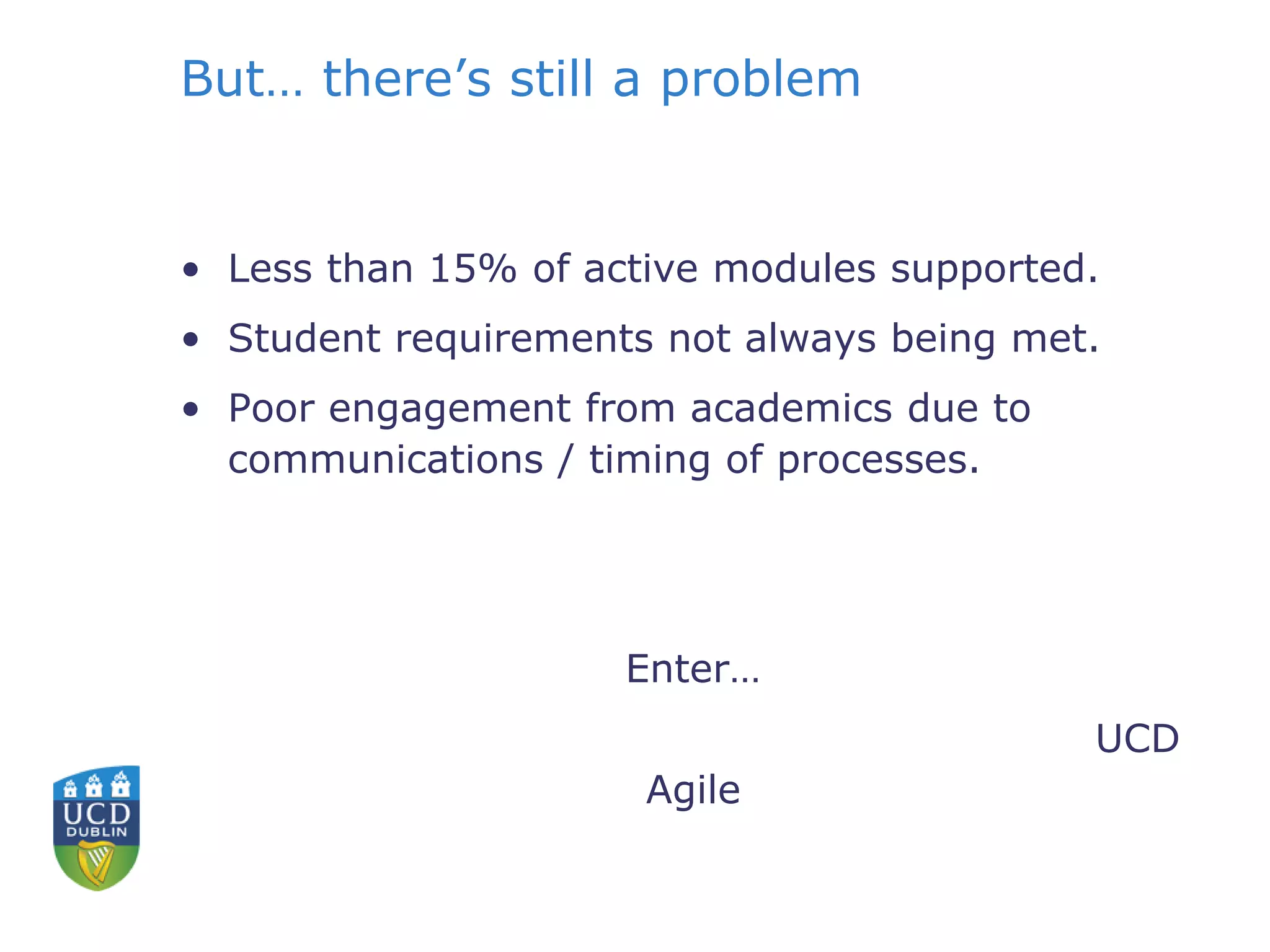 But… there’s still a problem
• Less than 15% of active modules supported.
• Student requirements not always being met.
• Poor engagement from academics due to
communications / timing of processes.
Enter…
UCD
Agile
 