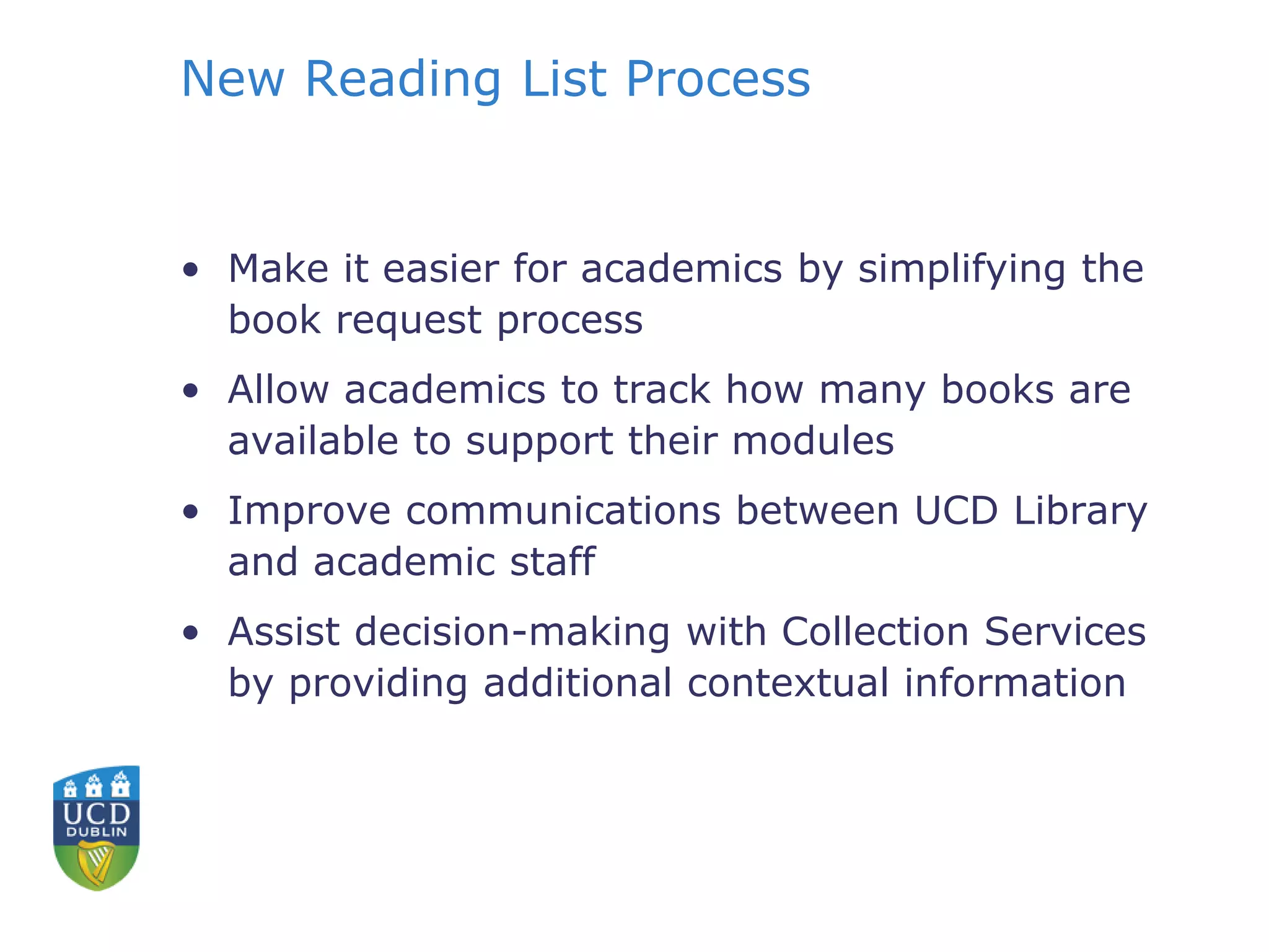 New Reading List Process
• Make it easier for academics by simplifying the
book request process
• Allow academics to track how many books are
available to support their modules
• Improve communications between UCD Library
and academic staff
• Assist decision-making with Collection Services
by providing additional contextual information
 