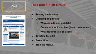 Pilot
● Testing the features
● Deciding on policies
○ Who can edit and publish?
○ Consistent look and feel (fonts, colours etc.)
○ What features will be used?
● Timeline for pilot
● Promotion
● Training manual
Task and Finish Group
 