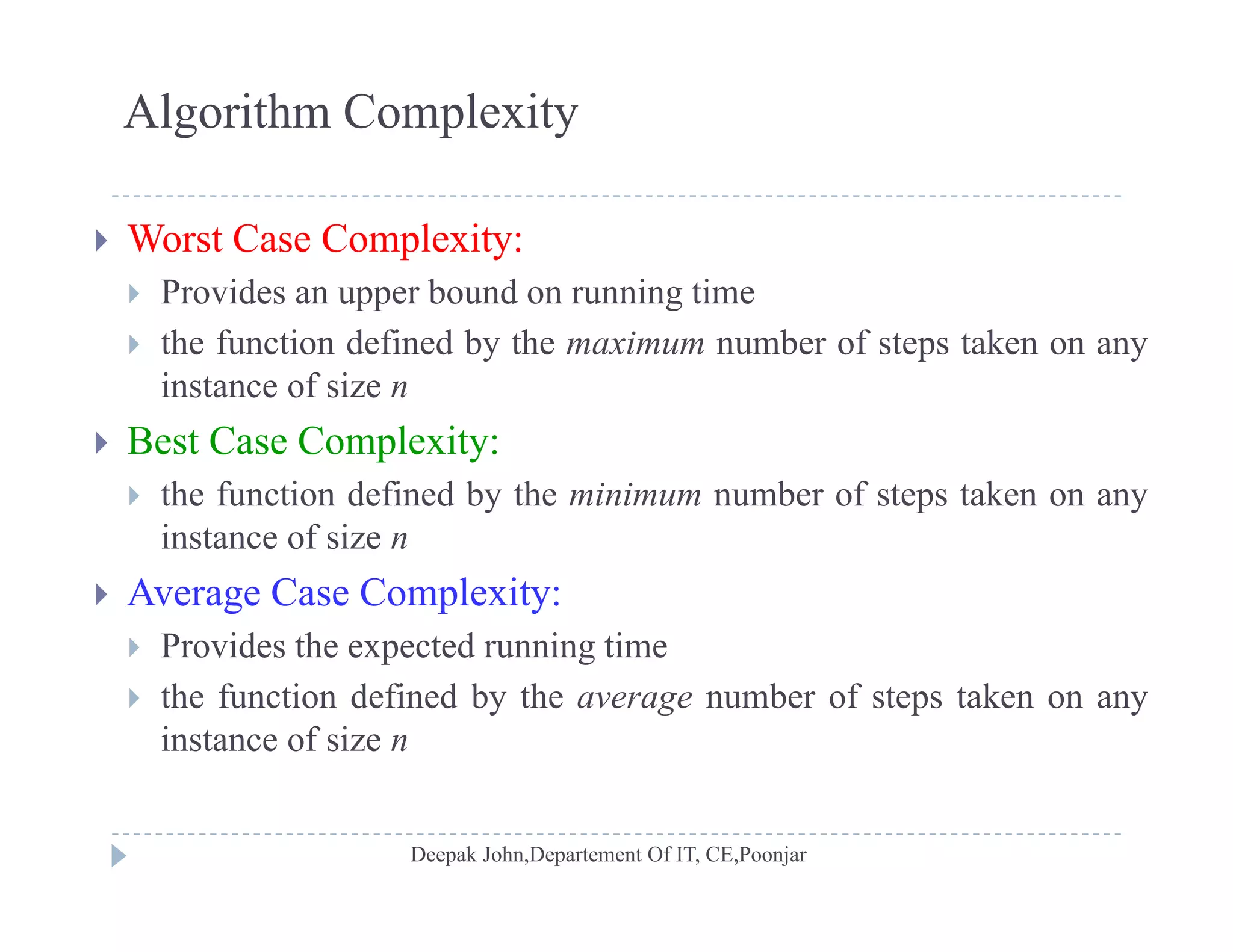 Algorithm Complexity
 Worst Case Complexity:
 Provides an upper bound on running time Provides an upper bound on running time
 the function defined by the maximum number of steps taken on any
instance of size n
 Best Case Complexity:
 the function defined by the minimum number of steps taken on any
instance of size ninstance of size n
 Average Case Complexity:
 Provides the expected running time Provides the expected running time
 the function defined by the average number of steps taken on any
instance of size n
 