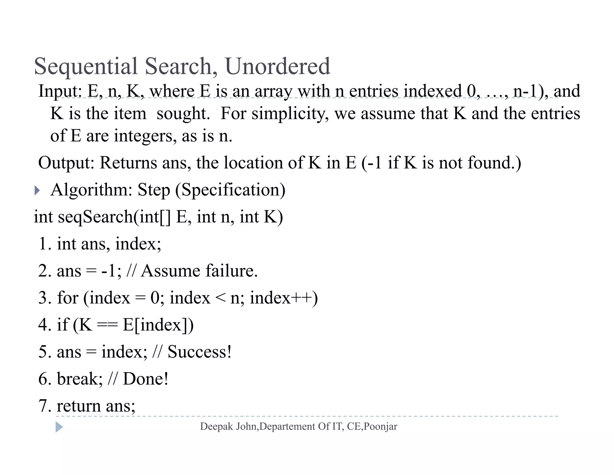 Sequential Search, Unordered
I t E K h E i ith t i i d d 0 1) dInput: E, n, K, where E is an array with n entries indexed 0, …, n-1), and
K is the item sought. For simplicity, we assume that K and the entries
of E are integers, as is n.
Output: Returns ans, the location of K in E (-1 if K is not found.)
 Algorithm: Step (Specification)
int seqSearch(int[] E, int n, int K)
1. int ans, index;
2 1 // A f il2. ans = -1; // Assume failure.
3. for (index = 0; index < n; index++)
4 if (K == E[index])4. if (K E[index])
5. ans = index; // Success!
6. break; // Done!;
7. return ans;
 