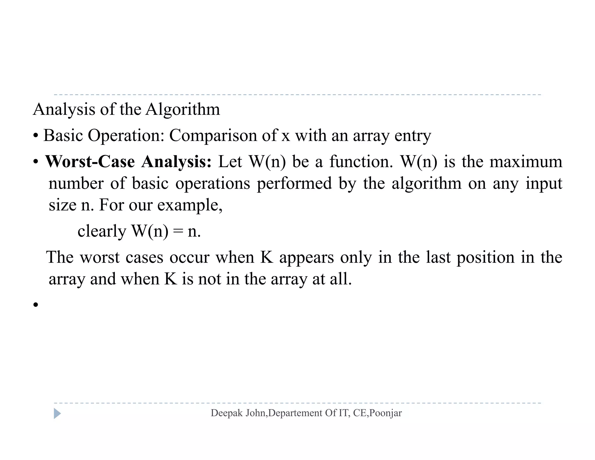 Analysis of the Algorithm
• Basic Operation: Comparison of x with an array entryp p y y
• Worst-Case Analysis: Let W(n) be a function. W(n) is the maximum
number of basic operations performed by the algorithm on any input
i F lsize n. For our example,
clearly W(n) = n.
The worst cases occur when K appears only in the last position in theThe worst cases occur when K appears only in the last position in the
array and when K is not in the array at all.
•
 