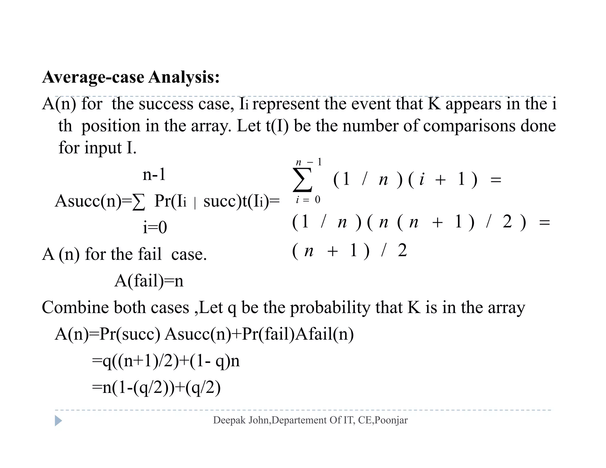 Average-case Analysis:g y
A(n) for the success case, Ii represent the event that K appears in the i
th position in the array. Let t(I) be the number of comparisons done
for input Ifor input I.
n-1
Asucc(n)=∑ Pr(Ii | succ)t(Ii)=
1
0
(1 / ) ( 1 )
n
i
n i


 
Asucc(n) ∑ Pr(Ii | succ)t(Ii)
i=0
A (n) for the fail case.
(1 / ) ( ( 1 ) / 2 )
( 1 ) / 2
n n n
n
 
( )
A(fail)=n
Combine both cases ,Let q be the probability that K is in the array
A(n)=Pr(succ) Asucc(n)+Pr(fail)Afail(n)
=q((n+1)/2)+(1- q)n
(1 ( /2)) ( /2)=n(1-(q/2))+(q/2)
 
