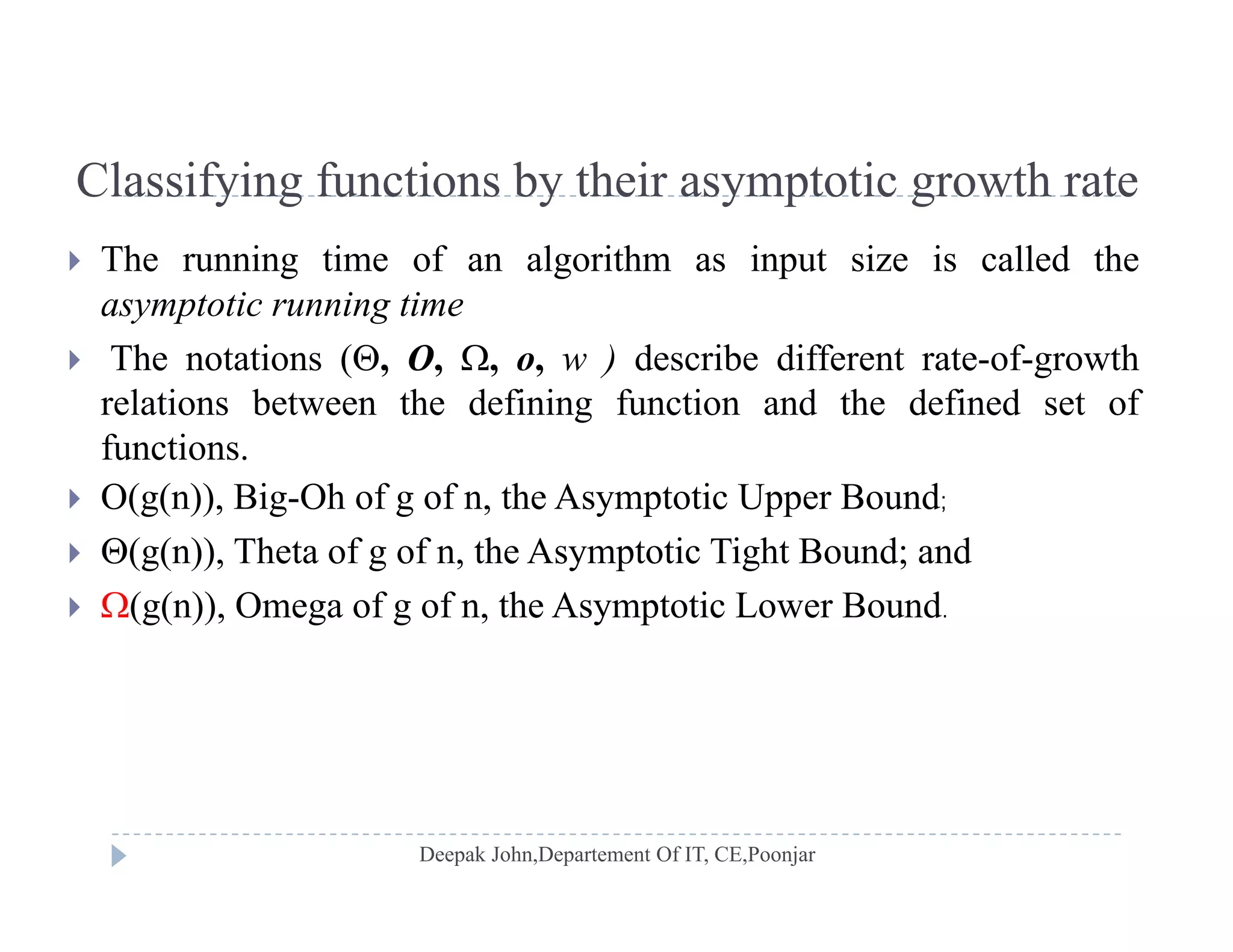 Classifying functions by their asymptotic growth rateClassifying functions by their asymptotic growth rate
 The running time of an algorithm as input size is called the
t ti i tiasymptotic running time
 The notations (, O, , o, w ) describe different rate-of-growth
relations between the defining function and the defined set ofg
functions.
 O(g(n)), Big-Oh of g of n, the Asymptotic Upper Bound;
 (g(n)), Theta of g of n, the Asymptotic Tight Bound; and
 (g(n)), Omega of g of n, the Asymptotic Lower Bound.
 