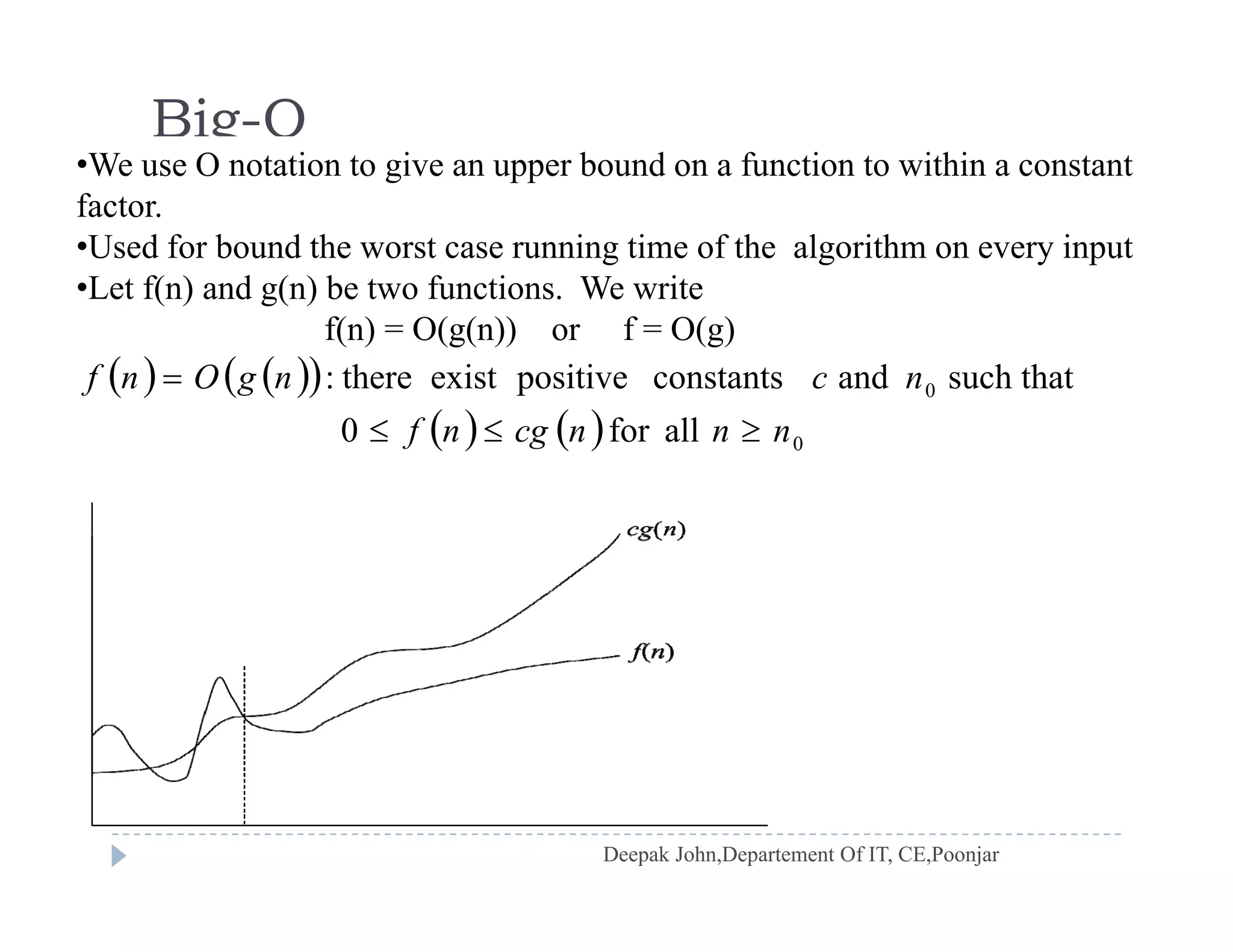 Big-O
•We use O notation to give an upper bound on a function to within a constantWe use O otat o to g ve a uppe bou d o a u ct o to w t a co sta t
factor.
•Used for bound the worst case running time of the algorithm on every input
•Let f(n) and g(n) be two functions. We write
    
   
0 such thatandconstantspositiveexistthere: ncngOnf 
Let f(n) and g(n) be two functions. We write
f(n) = O(g(n)) or f = O(g)
    0allfor0 nnncgnf 
 