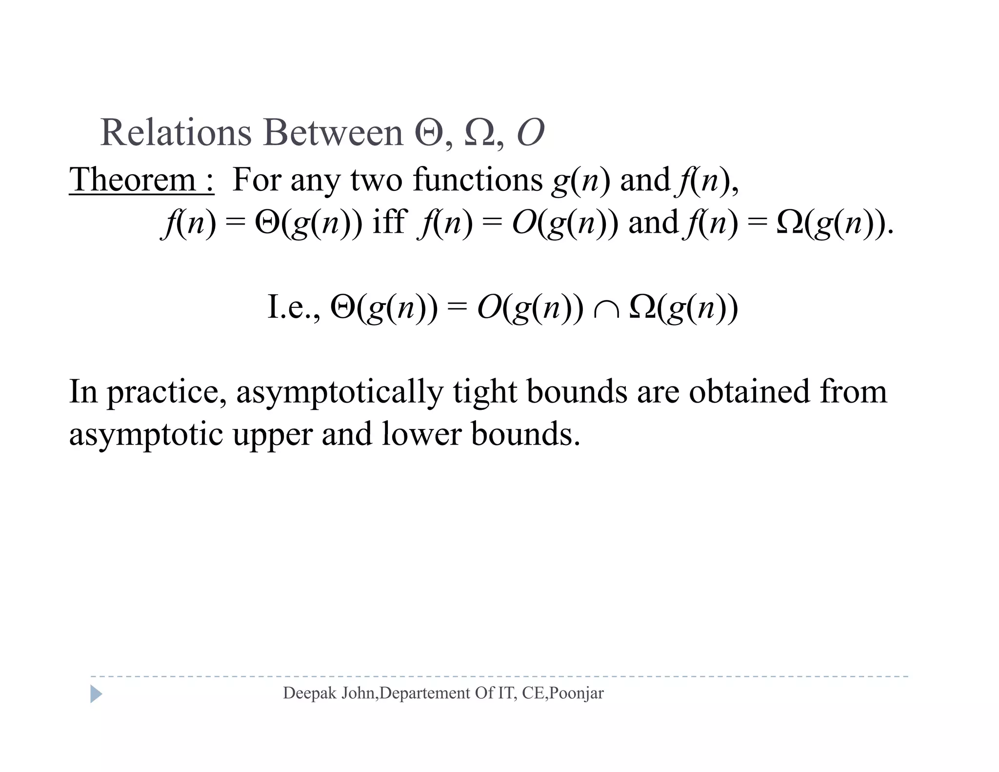 Relations Between , , ORelations Between , , O
Theorem : For any two functions g(n) and f(n),
f(n) = (g(n)) iff f(n) = O(g(n)) and f(n) = (g(n)).f( ) (g( )) f( ) (g( )) f( ) (g( ))
I.e., (g(n)) = O(g(n))  (g(n))
In practice, asymptotically tight bounds are obtained from
asymptotic upper and lower boundsasymptotic upper and lower bounds.
 