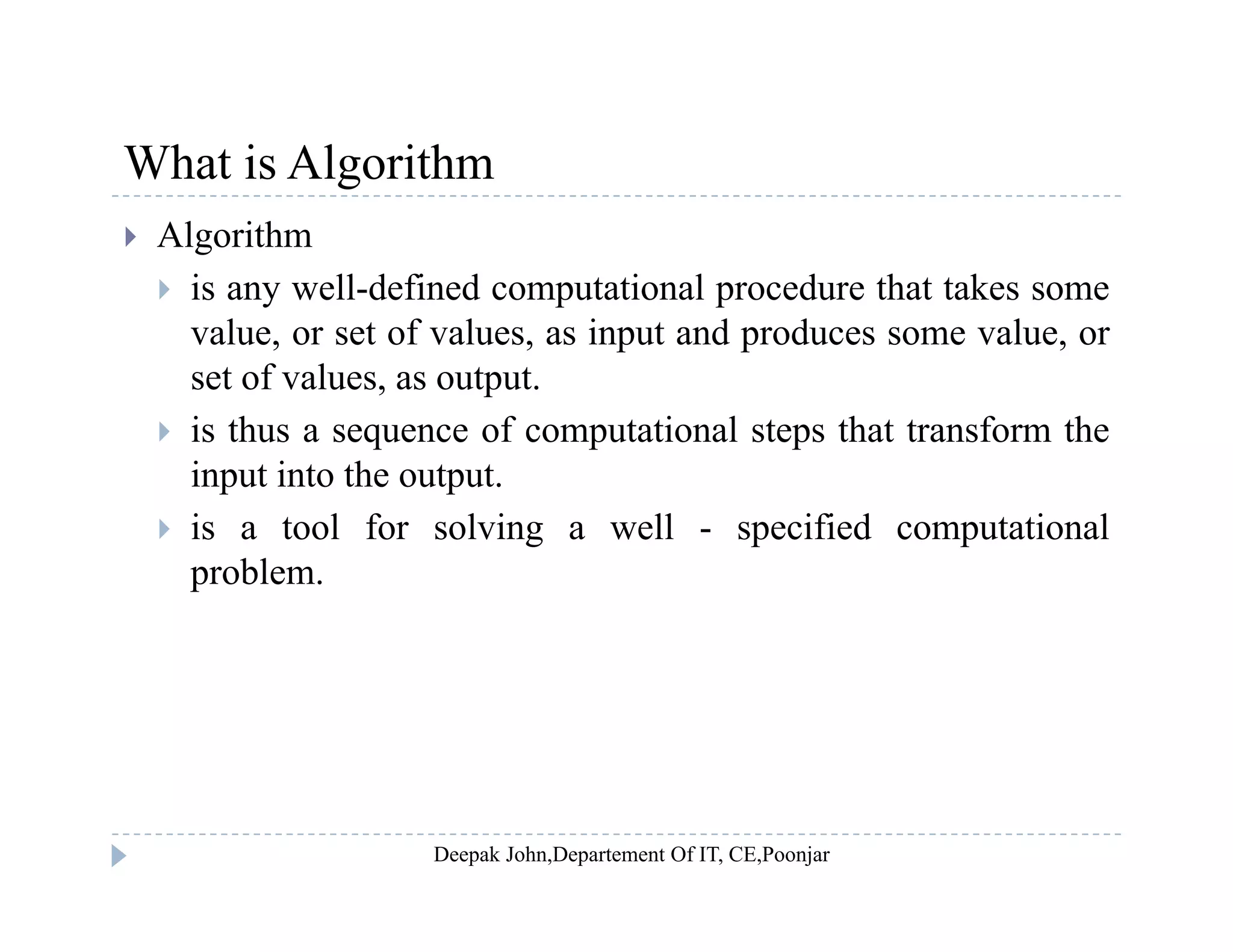What is AlgorithmWhat is Algorithm
 Algorithm
 is any well-defined computational procedure that takes some is any well defined computational procedure that takes some
value, or set of values, as input and produces some value, or
set of values, as output.
 is thus a sequence of computational steps that transform the
input into the output.
 is a tool for solving a well - specified computational is a tool for solving a well specified computational
problem.
 