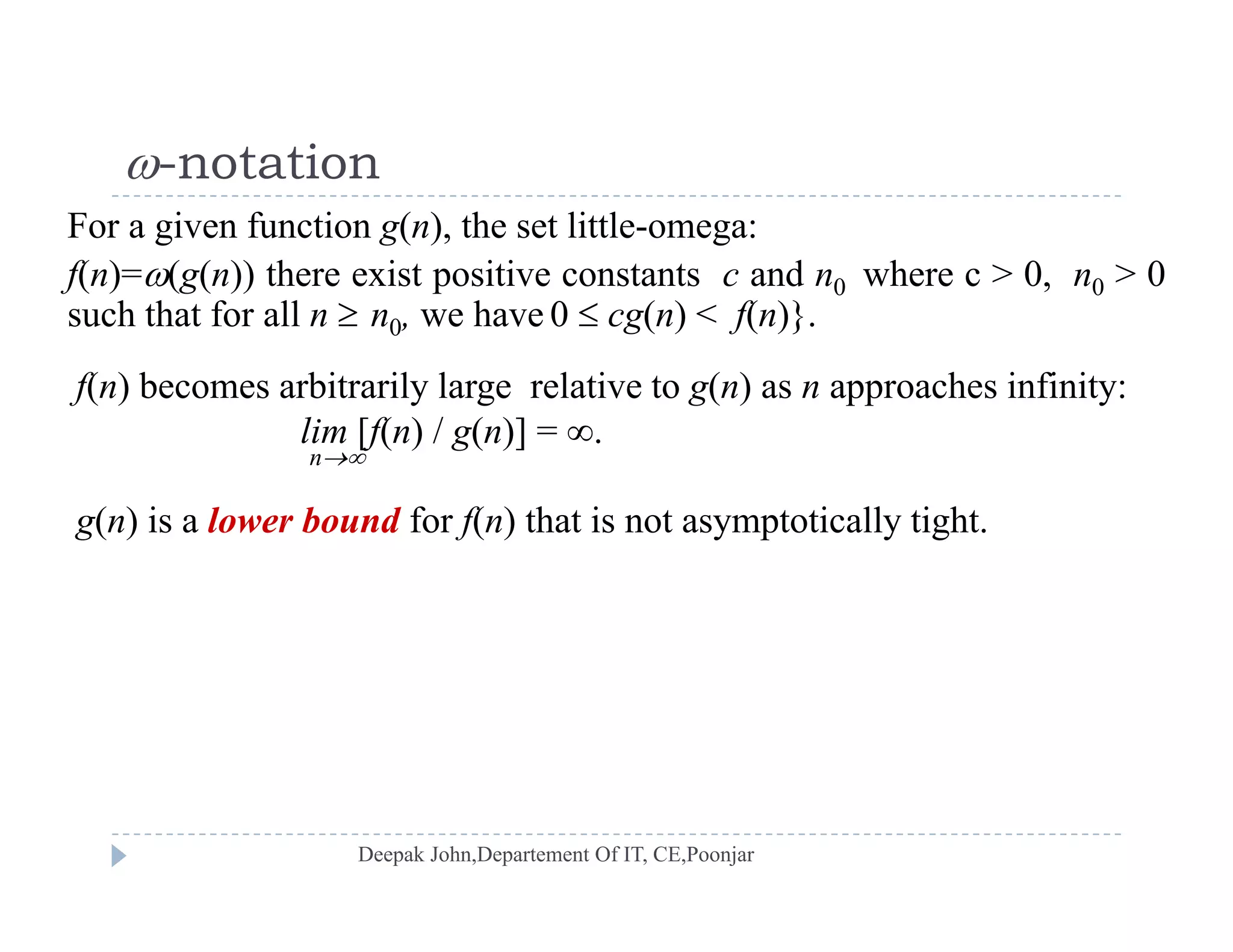 -notation
f(n)=(g(n)) there exist positive constants c and n0 where c > 0, n0 > 0
 notation
For a given function g(n), the set little-omega:
such that for all n  n0, we have 0  cg(n) < f(n)}.
f(n) becomes arbitrarily large relative to g(n) as n approaches infinity:
lim [f(n) / g(n)] = .
n
g(n) is a lower bound for f(n) that is not asymptotically tight.g( ) f( ) y p y g
 