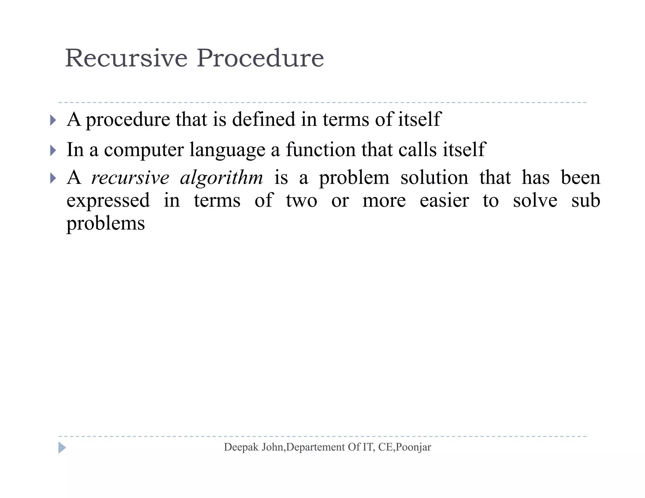 Recursive Procedure
 A procedure that is defined in terms of itself
 In a computer language a function that calls itself In a computer language a function that calls itself
 A recursive algorithm is a problem solution that has been
expressed in terms of two or more easier to solve sub
blproblems
 