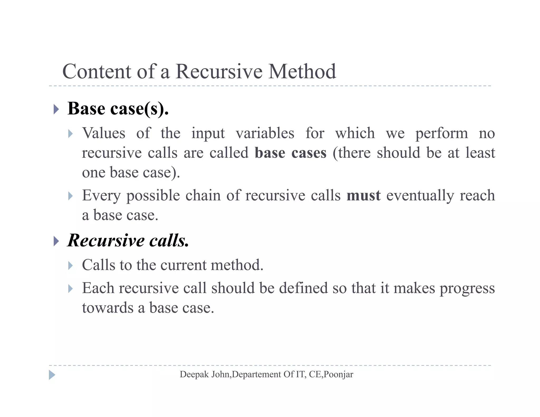 Content of a Recursive MethodContent of a Recursive Method
 Base case(s).
 V l f th i t i bl f hi h f Values of the input variables for which we perform no
recursive calls are called base cases (there should be at least
one base case).
 Every possible chain of recursive calls must eventually reach
a base case.
R i ll Recursive calls.
 Calls to the current method.
 Each recursive call should be defined so that it makes progress Each recursive call should be defined so that it makes progress
towards a base case.
 