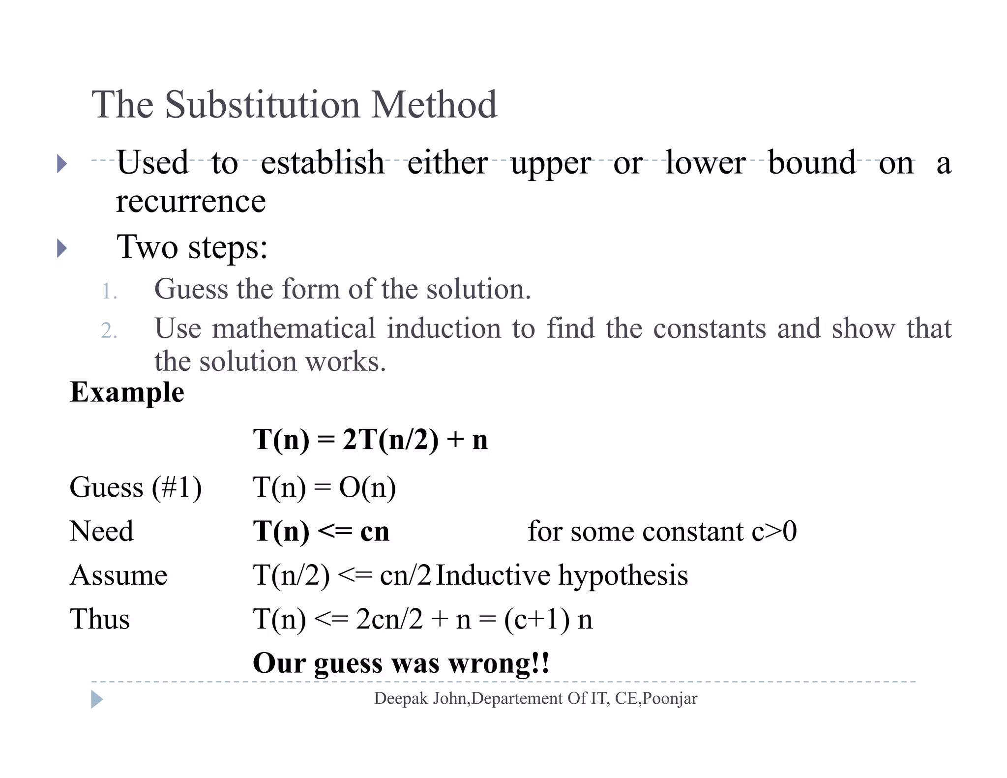 The Substitution Method
 Used to establish either upper or lower bound on a
recurrence
 T o steps: Two steps:
1. Guess the form of the solution.
2. Use mathematical induction to find the constants and show that
the solution works.
Example
T(n) = 2T(n/2) + nT(n) = 2T(n/2) + n
Guess (#1) T(n) = O(n)
Need T(n) <= cn for some constant c>0Need T(n) < cn for some constant c>0
Assume T(n/2) <= cn/2Inductive hypothesis
Thus T(n) <= 2cn/2 + n = (c+1) n( ) ( )
Our guess was wrong!!
 