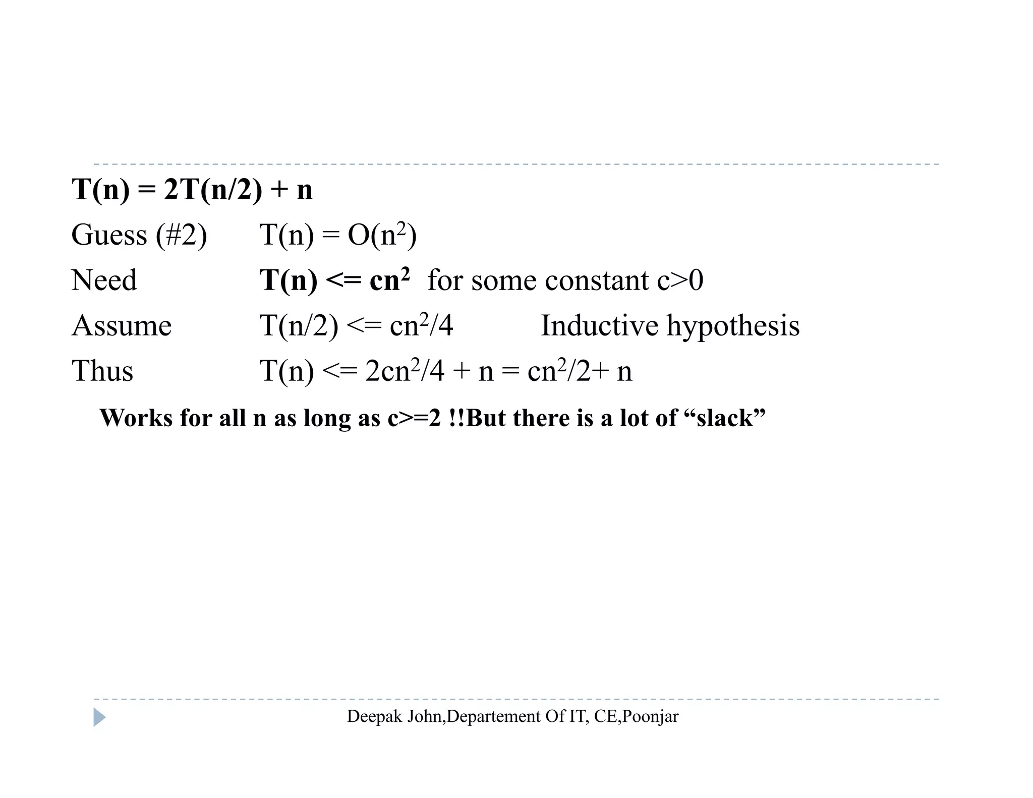 T(n) = 2T(n/2) + n
Guess (#2) T(n) = O(n2)( ) ( ) ( )
Need T(n) <= cn2 for some constant c>0
Assume T(n/2) <= cn2/4 Inductive hypothesis
Thus T(n) <= 2cn2/4 + n = cn2/2+ n
Works for all n as long as c>=2 !!But there is a lot of “slack”
 