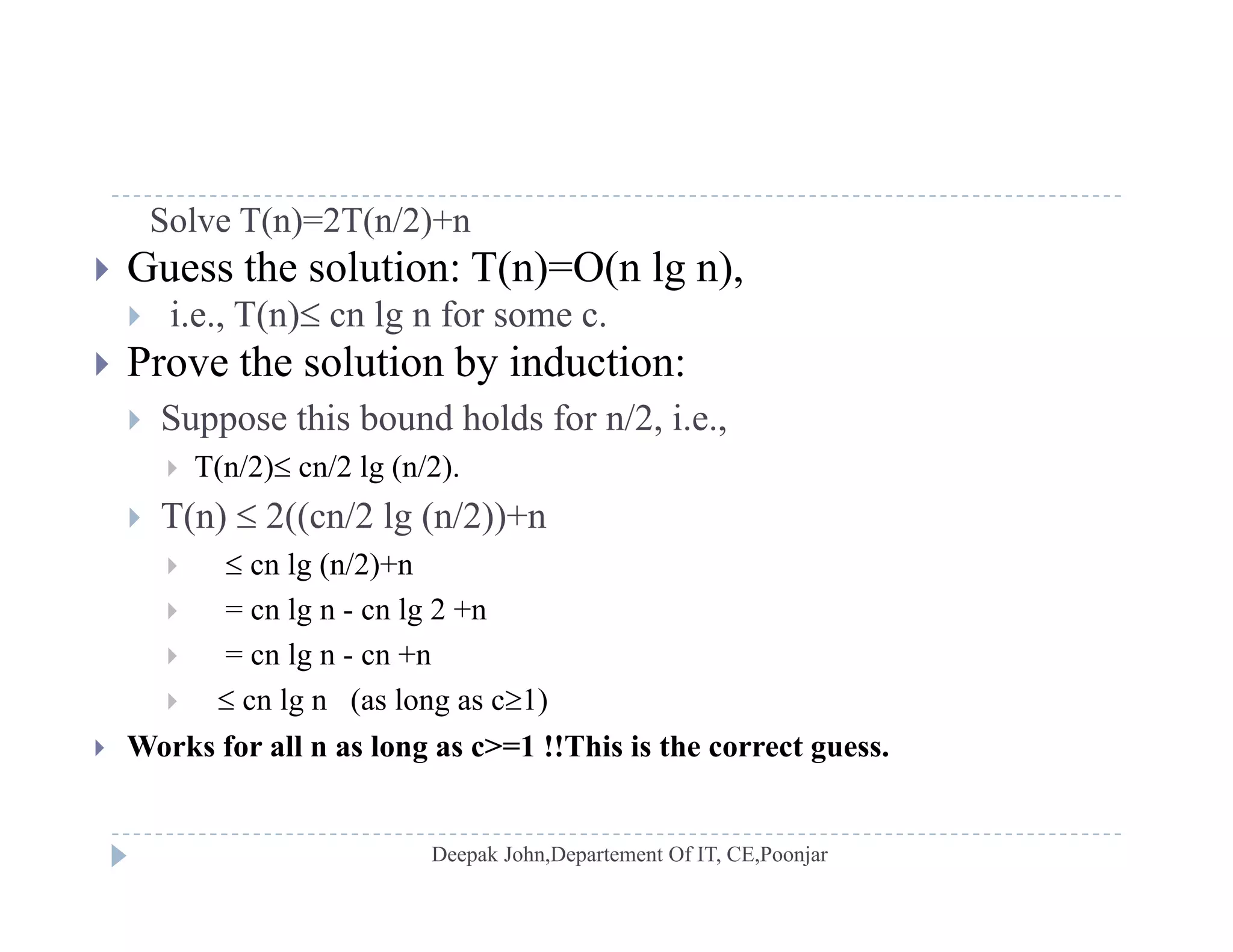 Solve T(n)=2T(n/2)+n
 Guess the solution: T(n)=O(n lg n),
 i.e., T(n) cn lg n for some c.
 Prove the solution by induction:
 Suppose this bound holds for n/2 i e Suppose this bound holds for n/2, i.e.,
 T(n/2) cn/2 lg (n/2).
 T(n)  2((cn/2 lg (n/2))+n( ) (( g ( ))
  cn lg (n/2)+n
 = cn lg n - cn lg 2 +n
 = cn lg n cn +n = cn lg n - cn +n
  cn lg n (as long as c1)
 Works for all n as long as c>=1 !!This is the correct guess.
 