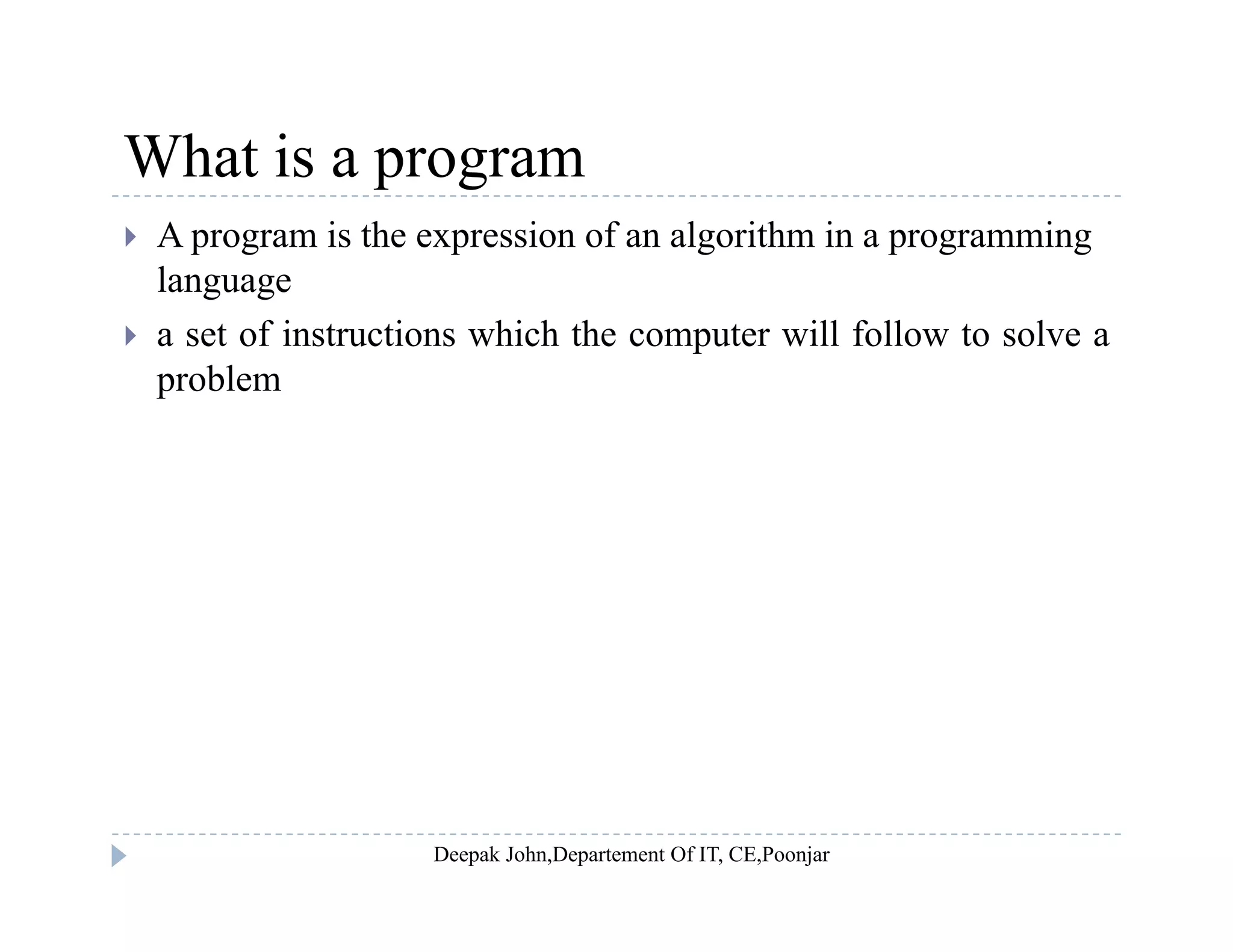What is a programWhat is a program
 A program is the expression of an algorithm in a programming
languageg g
 a set of instructions which the computer will follow to solve a
problem
 