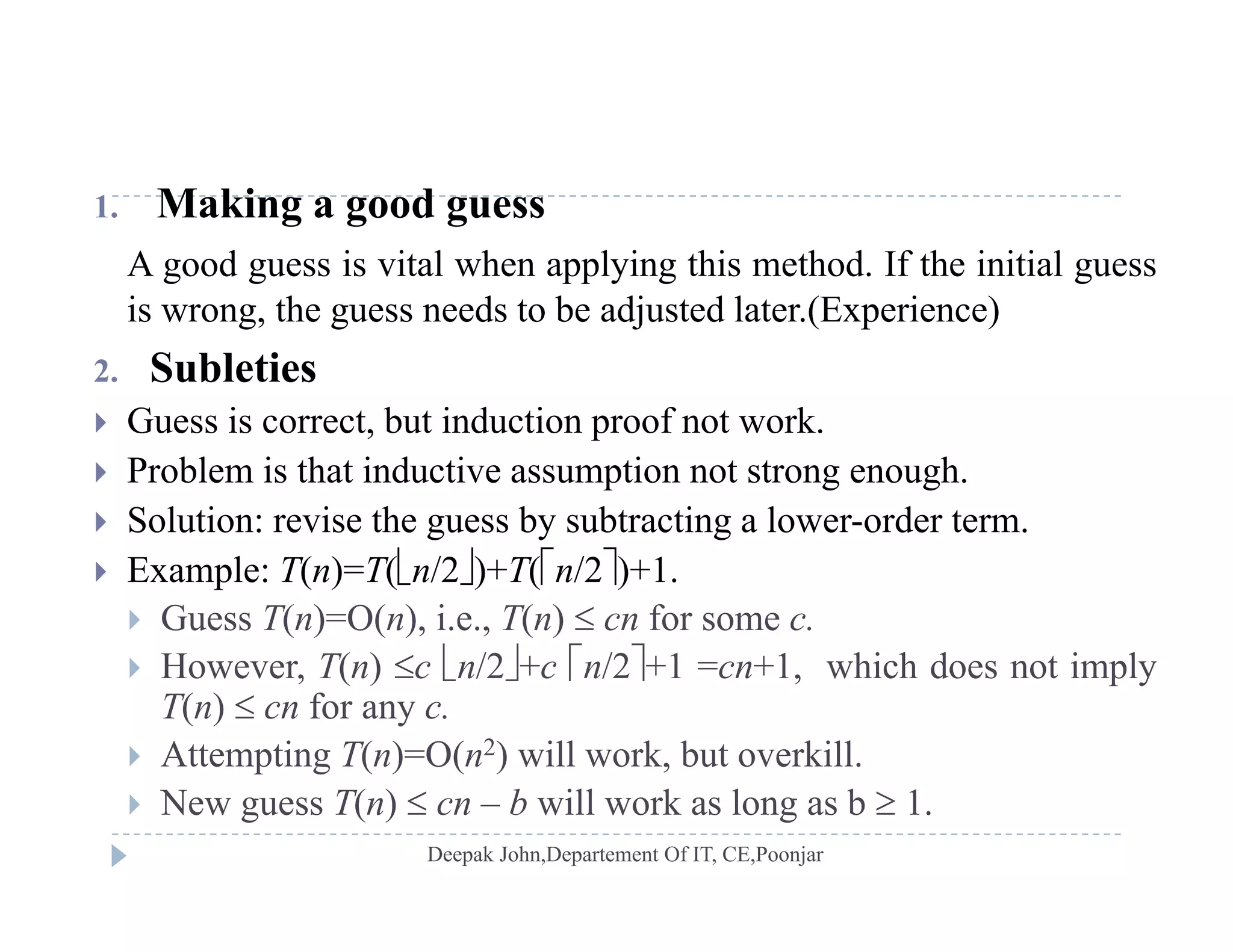 1. Making a good guess
A good guess is vital when applying this method. If the initial guess
i h d b dj d l ( i )is wrong, the guess needs to be adjusted later.(Experience)
2. Subleties
 G ess is correct b t ind ction proof not ork Guess is correct, but induction proof not work.
 Problem is that inductive assumption not strong enough.
 Solution: revise the guess by subtracting a lower-order term.g y g
 Example: T(n)=T(n/2)+T(n/2)+1.
 Guess T(n)=O(n), i.e., T(n)  cn for some c.
H T( )   /2  /2 1 1 hi h d i l However, T(n) c n/2+c n/2+1 =cn+1, which does not imply
T(n)  cn for any c.
 Attempting T(n)=O(n2) will work, but overkill.
 New guess T(n)  cn – b will work as long as b  1.
 