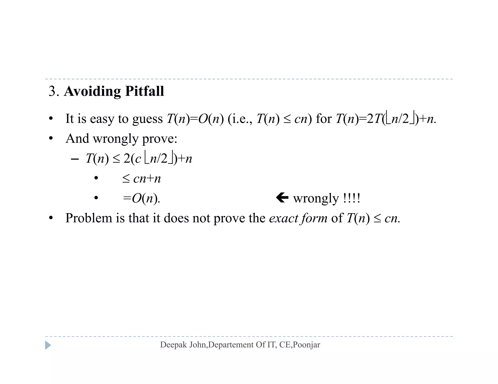 3. Avoiding Pitfall
• It is easy to guess T(n)=O(n) (i e T(n)  cn) for T(n)=2T(n/2)+n• It is easy to guess T(n)=O(n) (i.e., T(n)  cn) for T(n)=2T(n/2)+n.
• And wrongly prove:
– T(n)  2(c n/2)+n
•  cn+n
• =O(n).  wrongly !!!!
• Problem is that it does not pro e the t f of T( ) • Problem is that it does not prove the exact form of T(n)  cn.
 