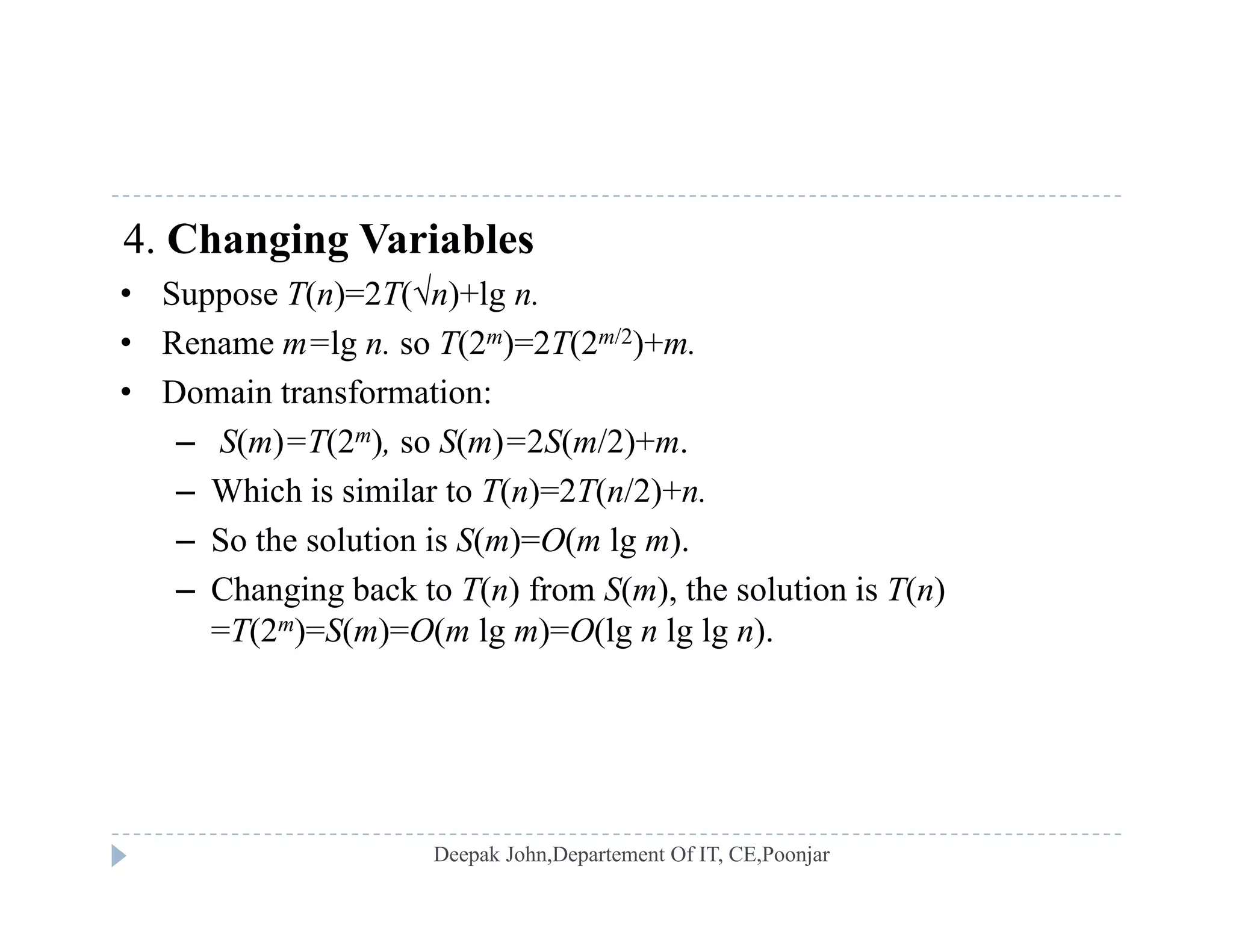 4. Changing Variables
• Suppose T(n)=2T(n)+lg n• Suppose T(n)=2T(n)+lg n.
• Rename m=lg n. so T(2m)=2T(2m/2)+m.
• Domain transformation:
– S(m)=T(2m), so S(m)=2S(m/2)+m.
– Which is similar to T(n)=2T(n/2)+n.
So the solution is S( ) O( lg )– So the solution is S(m)=O(m lg m).
– Changing back to T(n) from S(m), the solution is T(n)
=T(2m)=S(m)=O(m lg m)=O(lg n lg lg n).
 
