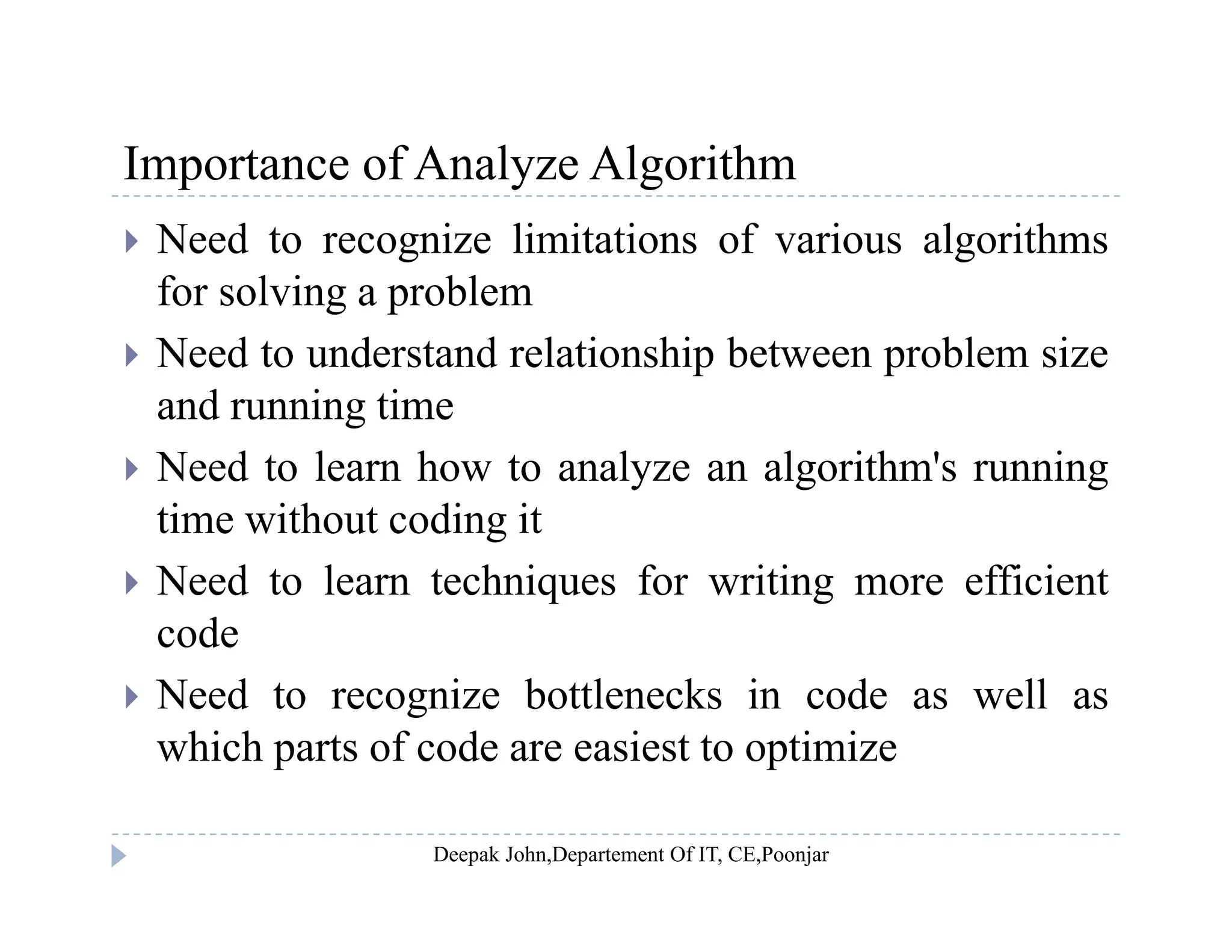 Importance of Analyze AlgorithmImportance of Analyze Algorithm
 Need to recognize limitations of various algorithms
for solving a problemfor solving a problem
 Need to understand relationship between problem size
and running timeand running time
 Need to learn how to analyze an algorithm's running
time without coding itg
 Need to learn techniques for writing more efficient
code
 Need to recognize bottlenecks in code as well as
which parts of code are easiest to optimize
 