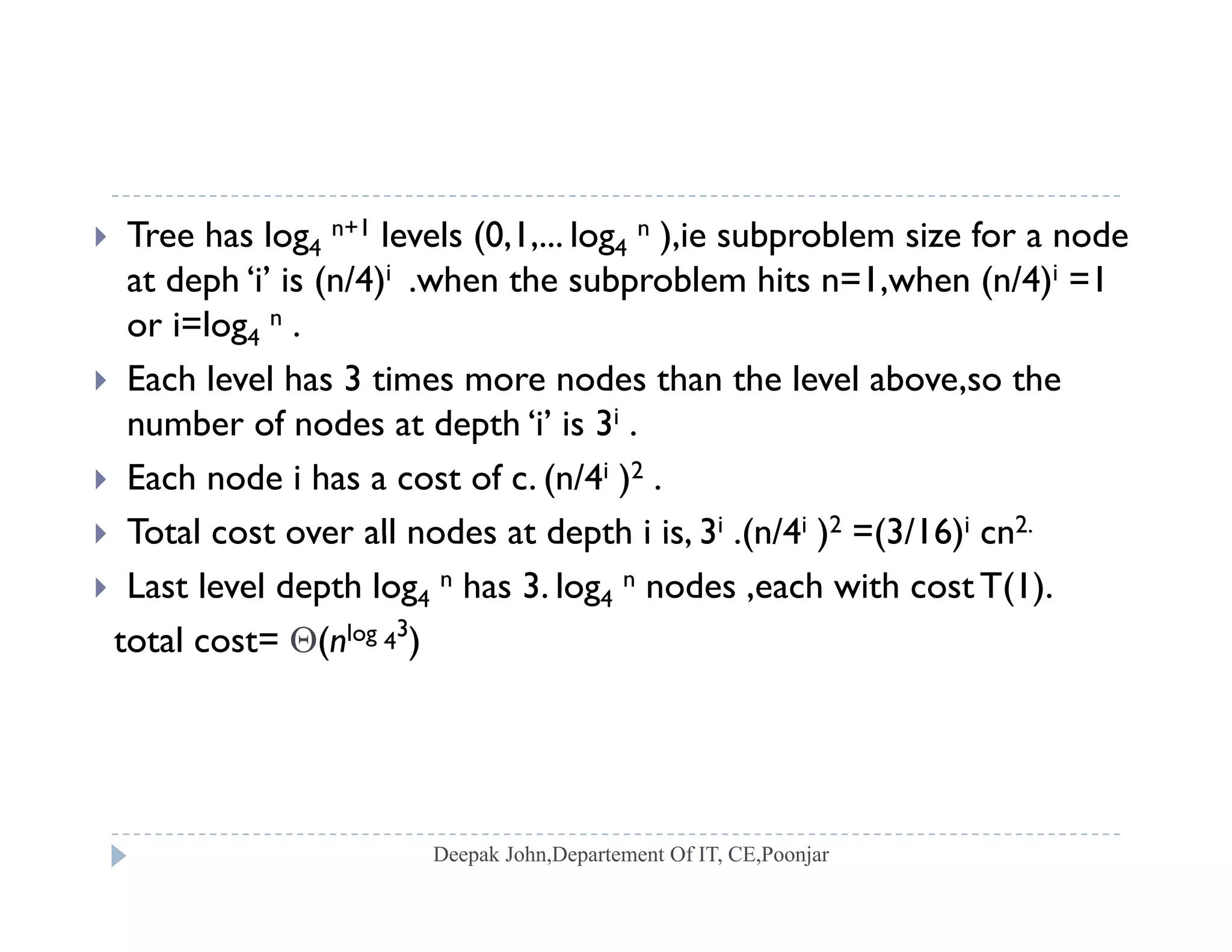  Tree has log4
n+1 levels (0,1,... log4
n ),ie subproblem size for a node
at deph ‘i’ is (n/4)i .when the subproblem hits n=1,when (n/4)i =1p ( ) p , ( )
or i=log4
n .
 Each level has 3 times more nodes than the level above,so the
b f d t d th ‘i’ i 3inumber of nodes at depth ‘i’ is 3i .
 Each node i has a cost of c. (n/4i )2 .
 Total cost over all nodes at depth i is 3i (n/4i )2 =(3/16)i cn2. Total cost over all nodes at depth i is, 3 .(n/4 ) =(3/16) cn
 Last level depth log4
n has 3. log4
n nodes ,each with cost T(1).
total cost= (nlog 4
3
)( )
 