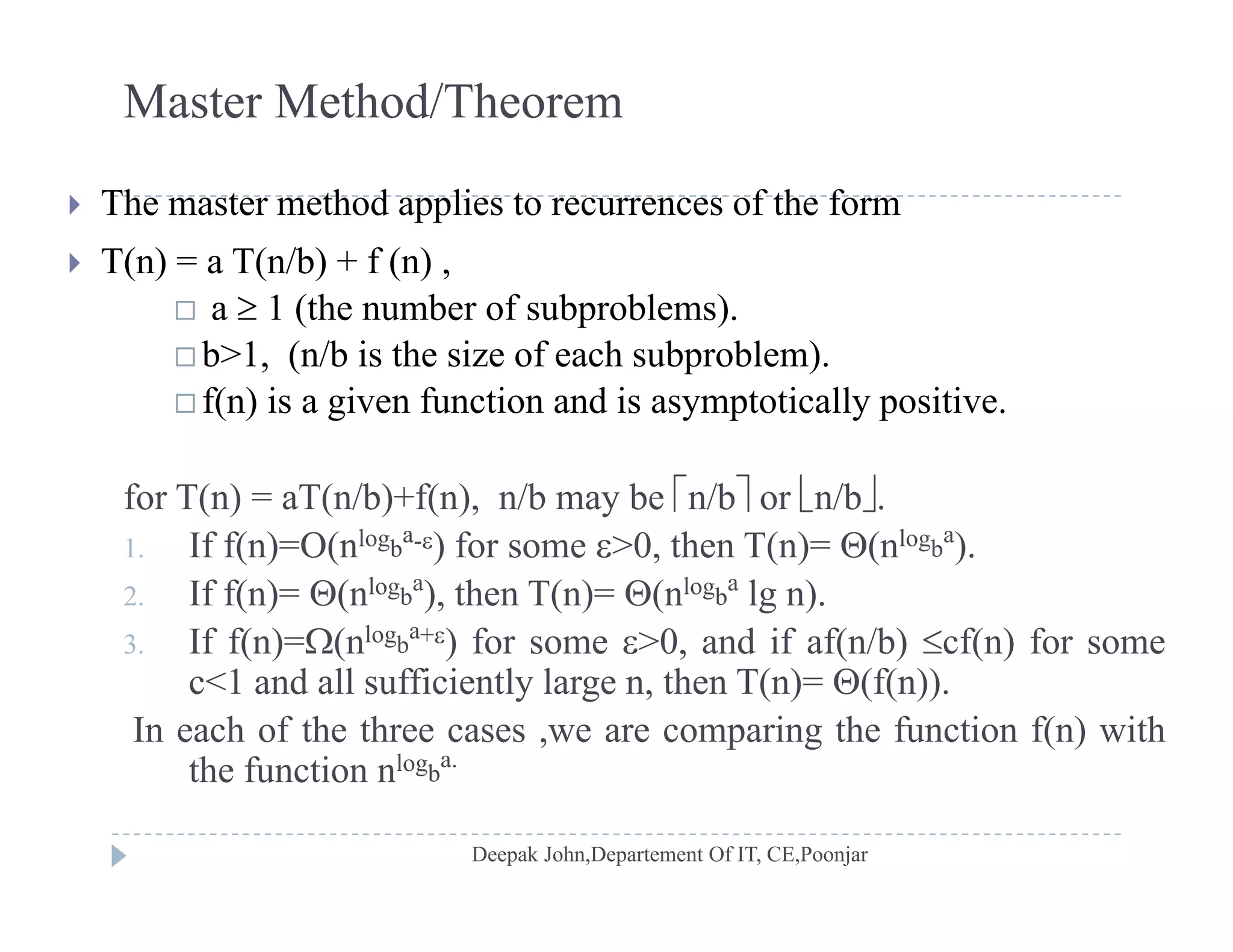 Master Method/Theorem
 The master method applies to recurrences of the form
 T(n) = a T(n/b) + f (n) ,
1 ( h b f b bl ) a  1 (the number of subproblems).
 b>1, (n/b is the size of each subproblem).
 f(n) is a given function and is asymptotically positive.( ) g y p y p
for T(n) = aT(n/b)+f(n), n/b may be n/b or n/b.
If f( ) O( log a
) f 0 th T( ) ( log a
)1. If f(n)=O(nlogb
a-) for some >0, then T(n)= (nlogb
a
).
2. If f(n)= (nlogb
a
), then T(n)= (nlogb
a
lg n).
3. If f(n)=(nlogb
a+) for some >0, and if af(n/b) cf(n) for some( ) ( ) , ( ) ( )
c<1 and all sufficiently large n, then T(n)= (f(n)).
In each of the three cases ,we are comparing the function f(n) with
the function nlogb
a.
the function n gb
 
