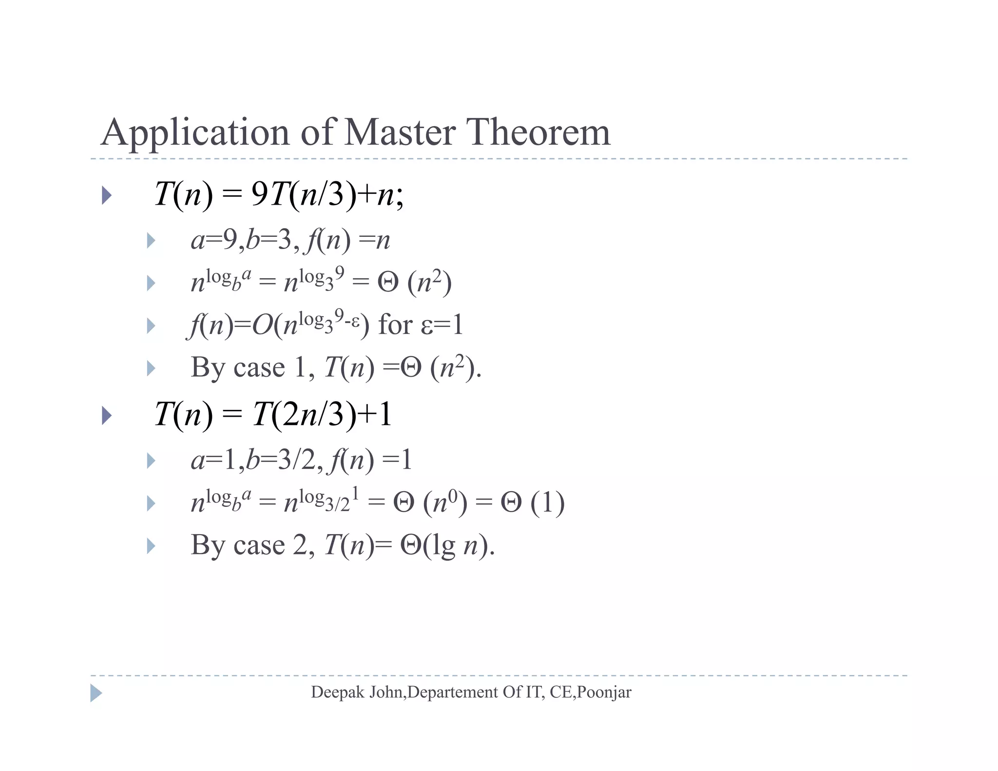 Application of Master TheoremApplication of Master Theorem
 T(n) = 9T(n/3)+n;
 a=9 b=3 f(n) =n a=9,b=3, f(n) =n
 nlogb
a
= nlog3
9
=  (n2)
 f(n)=O(nlog3
9-) for =1f( ) ( )
 By case 1, T(n) = (n2).
 T(n) = T(2n/3)+1
 a=1,b=3/2, f(n) =1
 nlogb
a
= nlog3/2
1
=  (n0) =  (1)
 By case 2, T(n)= (lg n).
 