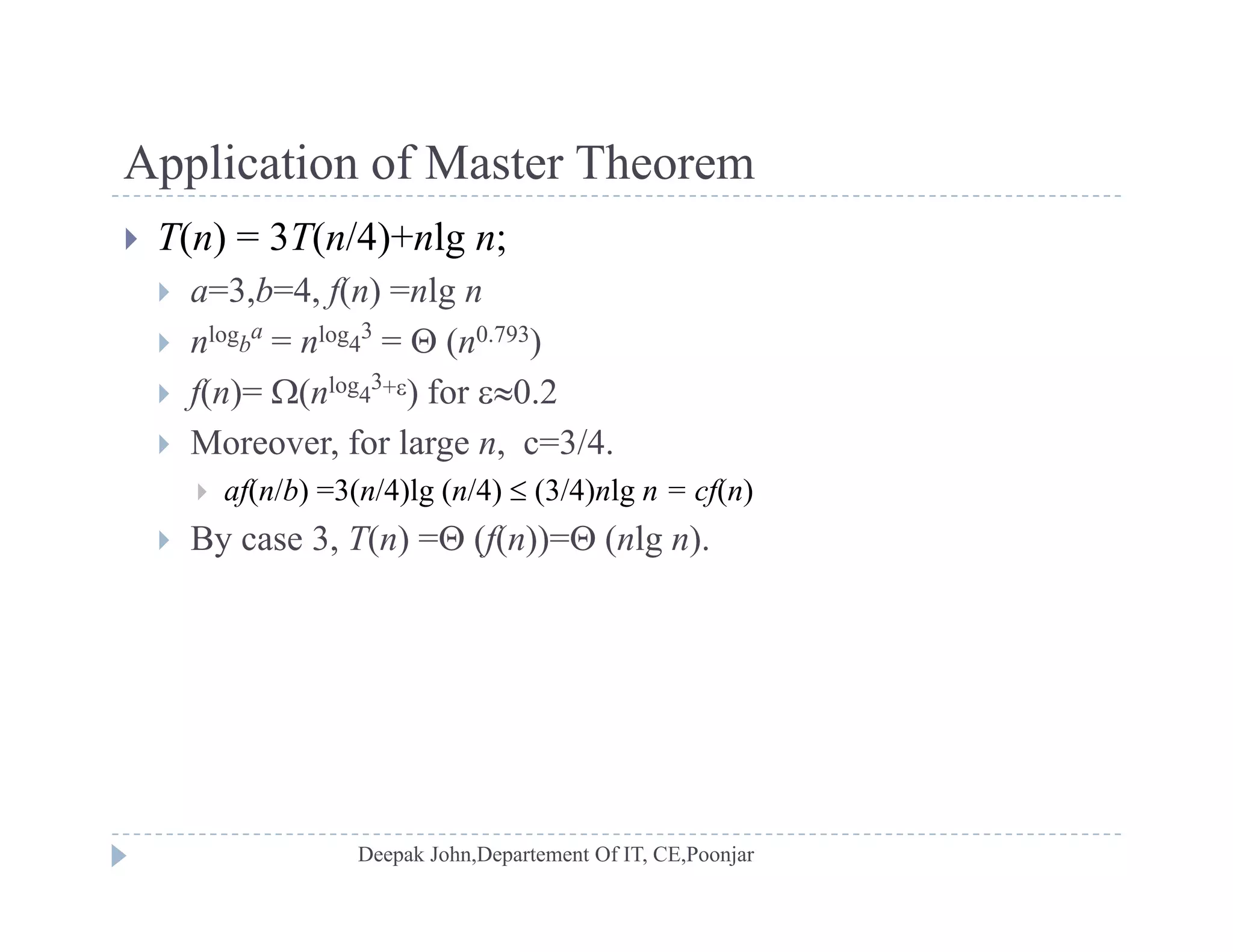 Application of Master TheoremApplication of Master Theorem
 T(n) = 3T(n/4)+nlg n;
 a=3 b=4 f(n) =nlg n a 3,b 4, f(n) nlg n
 nlogb
a
= nlog4
3
=  (n0.793)
 f(n)= (nlog4
3+) for 0.2
 Moreover, for large n, c=3/4.
 af(n/b) =3(n/4)lg (n/4)  (3/4)nlg n = cf(n)
 By case 3 T(n) = (f(n))= (nlg n) By case 3, T(n) = (f(n))= (nlg n).
 
