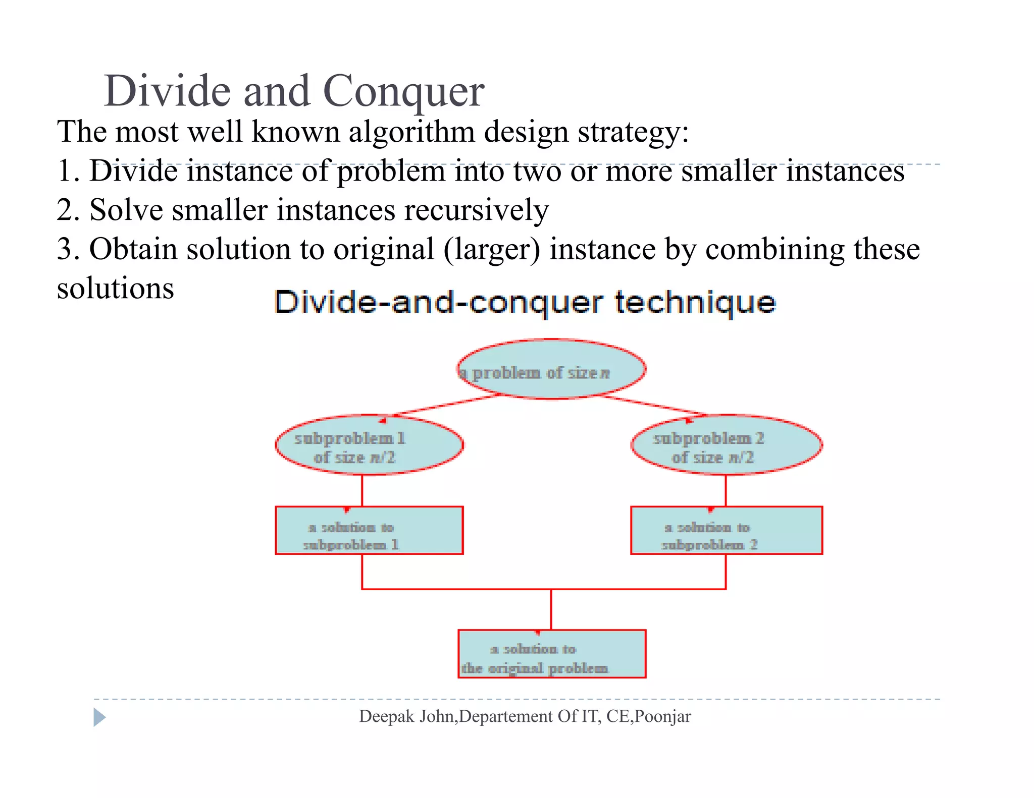 Divide and Conquer
The most well known algorithm design strategy:g g gy
1. Divide instance of problem into two or more smaller instances
2. Solve smaller instances recursively
3 Obtain solution to original (larger) instance by combining these3. Obtain solution to original (larger) instance by combining these
solutions
 