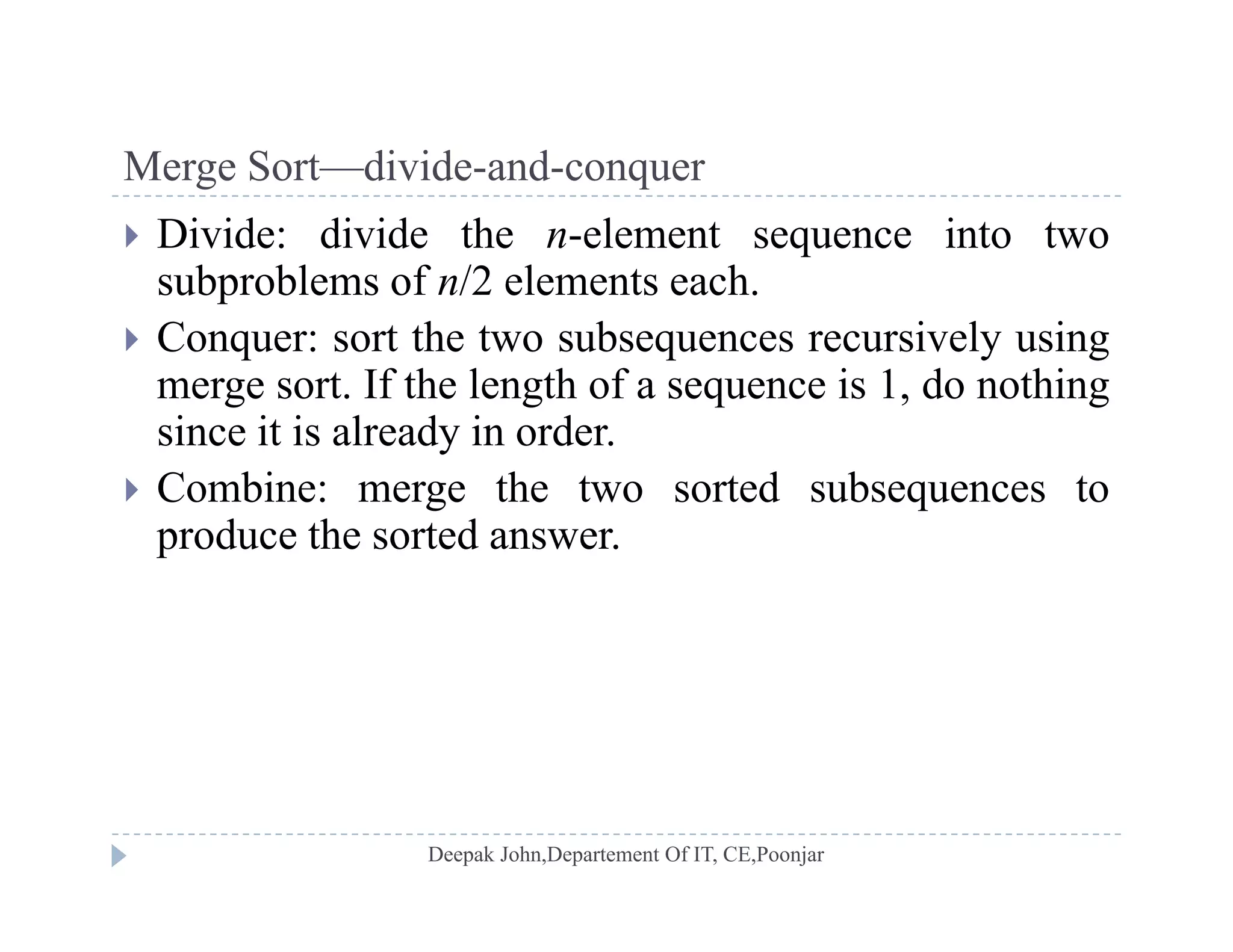 Merge Sort—divide-and-conquerMerge Sort divide and conquer
 Divide: divide the n-element sequence into two
subproblems of n/2 elements each.p
 Conquer: sort the two subsequences recursively using
merge sort. If the length of a sequence is 1, do nothing
i i i l d i dsince it is already in order.
 Combine: merge the two sorted subsequences to
produce the sorted answerproduce the sorted answer.
 