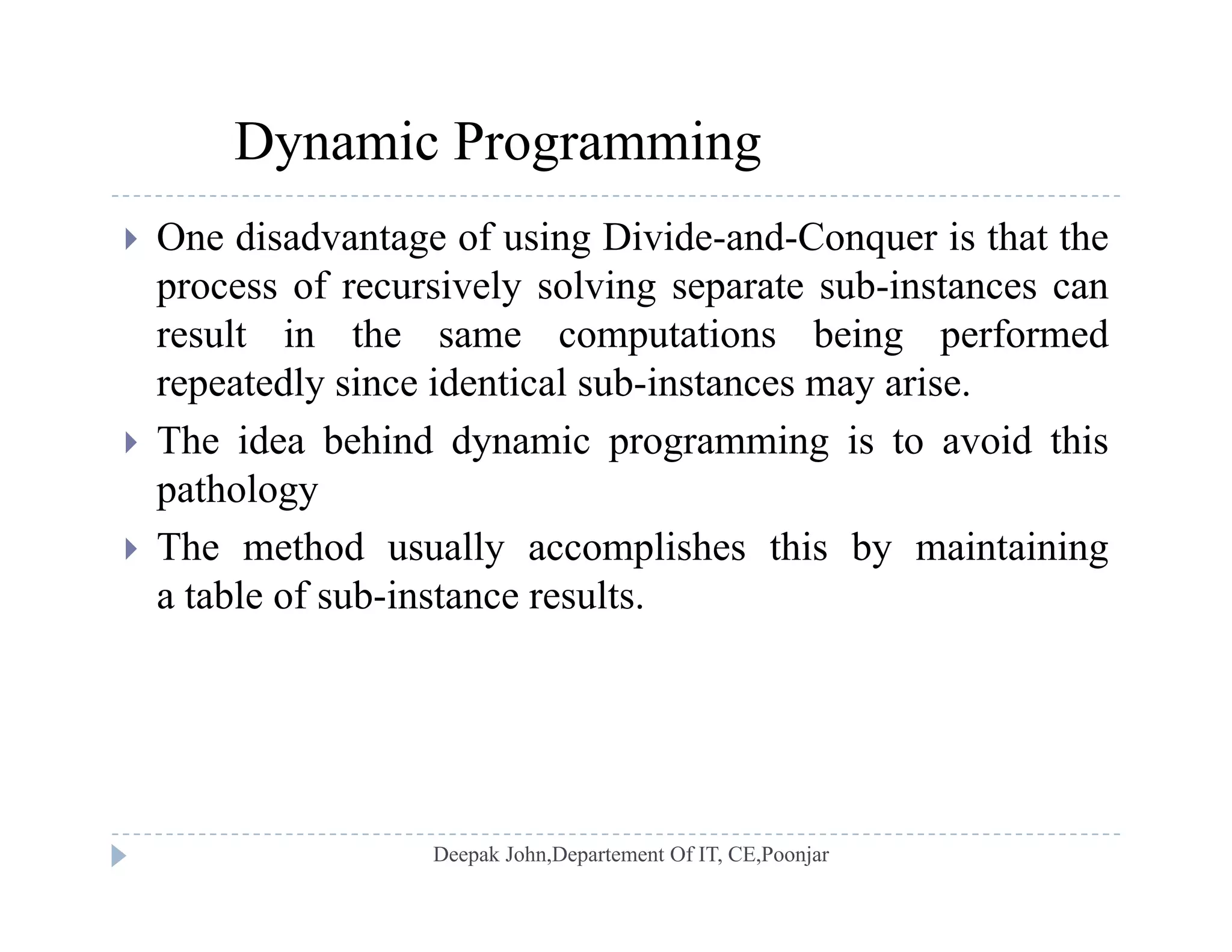 Dynamic Programming
 One disadvantage of using Divide-and-Conquer is that the
process of recursively solving separate sub-instances canprocess of recursively solving separate sub instances can
result in the same computations being performed
repeatedly since identical sub-instances may arise.
 The idea behind dynamic programming is to avoid this
pathology
Th h d ll li h hi b i i i The method usually accomplishes this by maintaining
a table of sub-instance results.
 