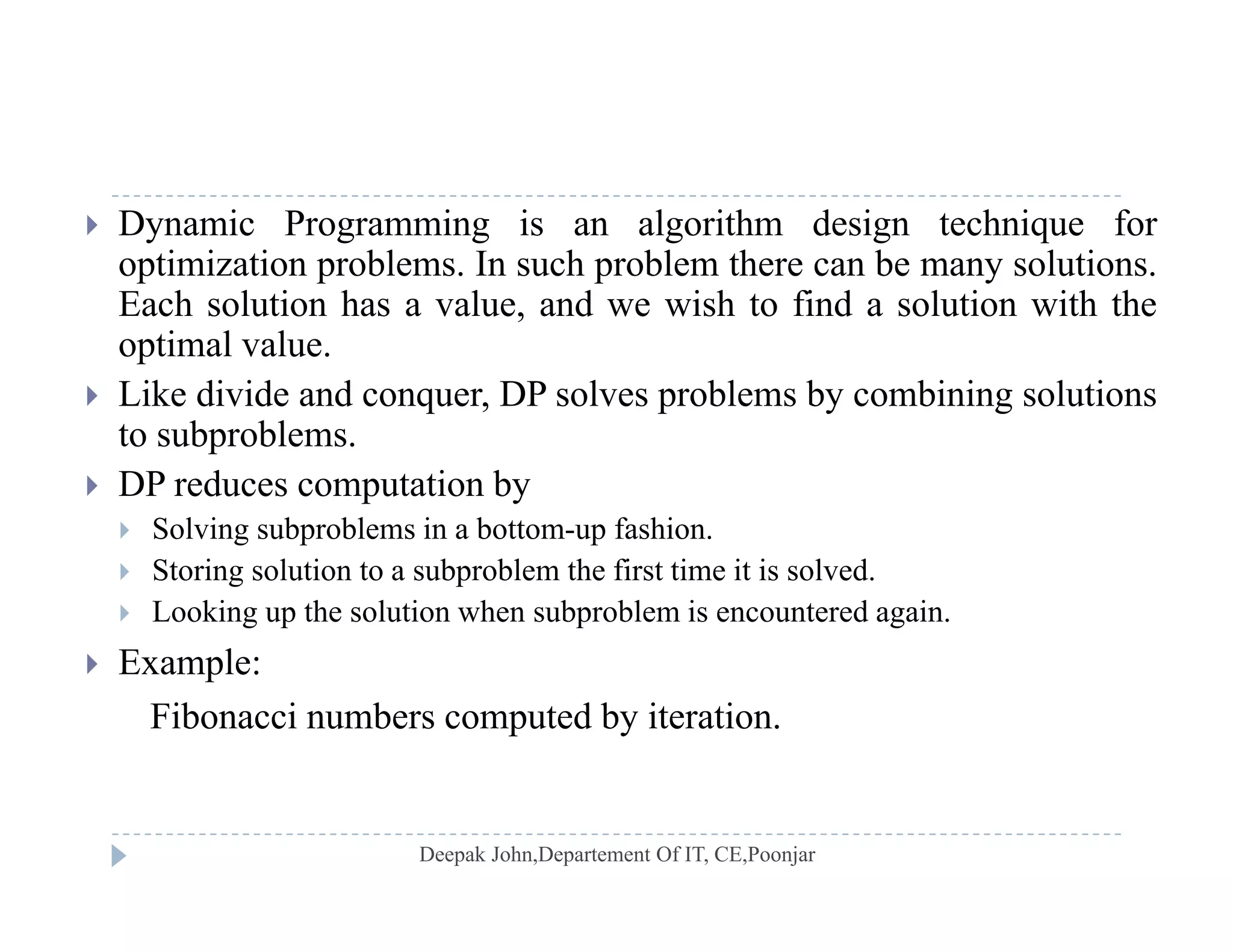  Dynamic Programming is an algorithm design technique for
optimization problems. In such problem there can be many solutions.
E h l ti h l d i h t fi d l ti ith thEach solution has a value, and we wish to find a solution with the
optimal value.
 Like divide and conquer, DP solves problems by combining solutions
to subproblems.
 DP reduces computation by
 Solving subproblems in a bottom-up fashion Solving subproblems in a bottom up fashion.
 Storing solution to a subproblem the first time it is solved.
 Looking up the solution when subproblem is encountered again.
 E l Example:
Fibonacci numbers computed by iteration.
 