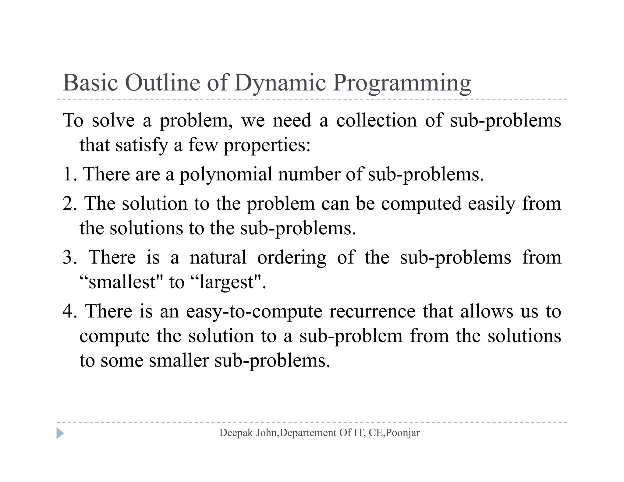 Basic Outline of Dynamic ProgrammingBasic Outline of Dynamic Programming
To solve a problem, we need a collection of sub-problems
that satisfy a few properties:that satisfy a few properties:
1. There are a polynomial number of sub-problems.
2. The solution to the problem can be computed easily fromp p y
the solutions to the sub-problems.
3. There is a natural ordering of the sub-problems from
“smallest" to “largest".
4. There is an easy-to-compute recurrence that allows us to
t th l ti t b bl f th l ticompute the solution to a sub-problem from the solutions
to some smaller sub-problems.
 