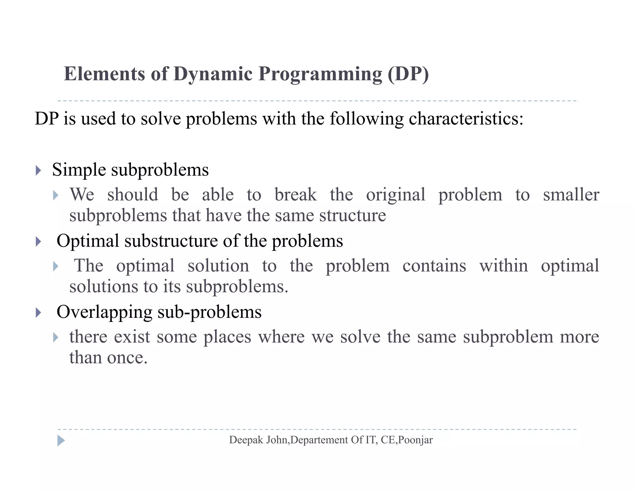 Elements of Dynamic Programming (DP)
DP is used to solve problems with the following characteristics:
 Simple subproblems
 We should be able to break the original problem to smaller
subproblems that have the same structuresubproblems that have the same structure
 Optimal substructure of the problems
 The optimal solution to the problem contains within optimal
solutions to its subproblems.
 Overlapping sub-problems
 there exist some places where we solve the same subproblem more there exist some places where we solve the same subproblem more
than once.
 