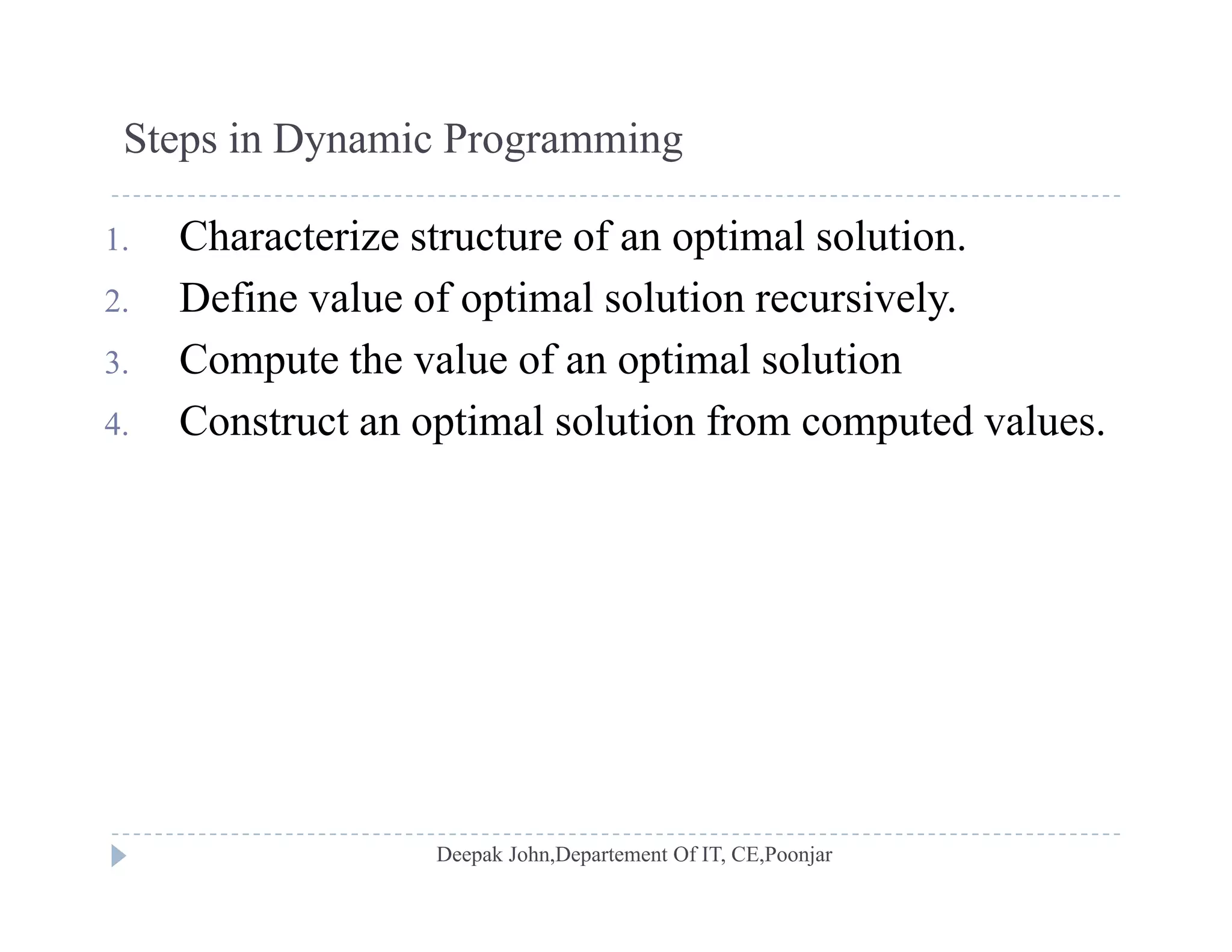 Steps in Dynamic Programming
1. Characterize structure of an optimal solution.
2 Define value of optimal solution recursively2. Define value of optimal solution recursively.
3. Compute the value of an optimal solution
4 Construct an optimal solution from computed values4. Construct an optimal solution from computed values.
 