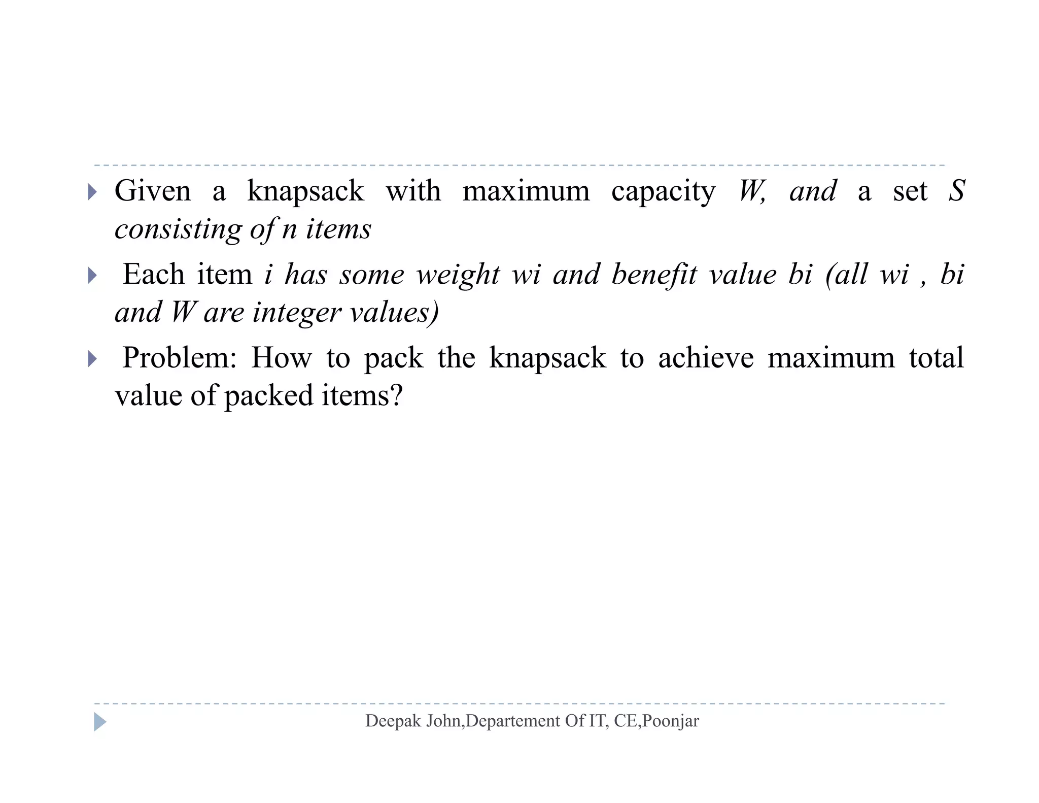  Given a knapsack with maximum capacity W, and a set S
consisting of n items
 Each item i has some weight wi and benefit value bi (all wi , bi
and W are integer values)
 P bl H t k th k k t hi i t t l Problem: How to pack the knapsack to achieve maximum total
value of packed items?
 