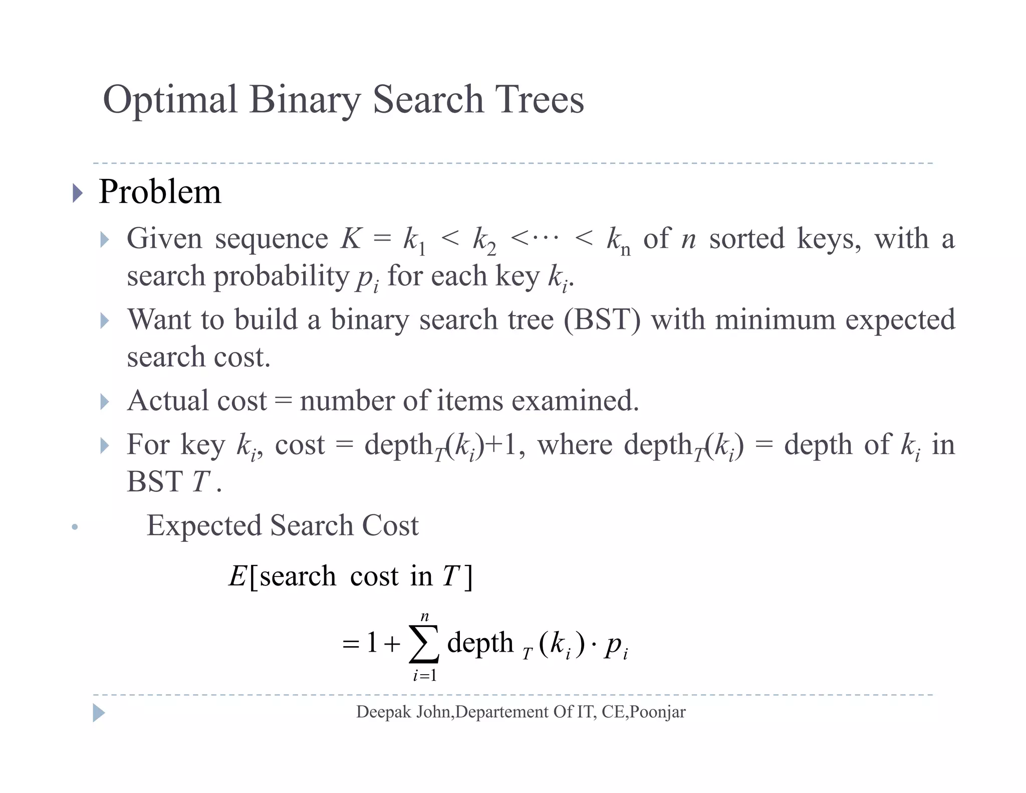 Optimal Binary Search Trees
 Problem
 Given sequence K = k1 < k2 <··· < kn of n sorted keys, with a Given sequence K k1 k2 kn of n sorted keys, with a
search probability pi for each key ki.
 Want to build a binary search tree (BST) with minimum expected
hsearch cost.
 Actual cost = number of items examined.
 For key k cost = depth (k )+1 where depth (k ) = depth of k in For key ki, cost = depthT(ki)+1, where depthT(ki) = depth of ki in
BST T .
• Expected Search Cost
 
n
pk
TE
)(depth1
]incostsearch[


i
iiT pk
1
)(depth1
 
