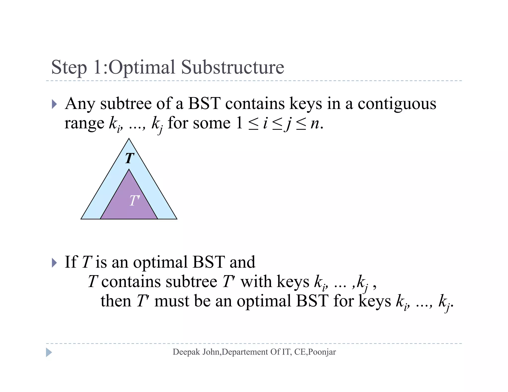 Step 1:Optimal SubstructureStep 1:Optimal Substructure
 Any subtree of a BST contains keys in a contiguous
range k k for some 1 ≤ i ≤ j ≤ nrange ki, ..., kj for some 1 ≤ i ≤ j ≤ n.
T
T
 If T is an optimal BST andp
T contains subtree T with keys ki, ... ,kj ,
then T must be an optimal BST for keys ki, ..., kj.
 